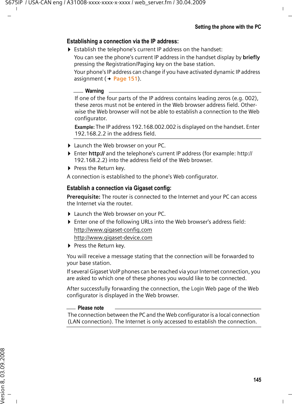 145Setting the phone with the PCS675IP  / USA-CAN eng / A31008-xxxx-xxxx-x-xxxx / web_server.fm / 30.04.2009Version 8, 03.09.2008Establishing a connection via the IP address:¤Establish the telephone&apos;s current IP address on the handset:You can see the phone&apos;s current IP address in the handset display by briefly pressing the Registration/Paging key on the base station. Your phone&apos;s IP address can change if you have activated dynamic IP address assignment (£Page 151). ¤Launch the Web browser on your PC. ¤Enter http:// and the telephone&apos;s current IP address (for example: http://192.168.2.2) into the address field of the Web browser. ¤Press the Return key. A connection is established to the phone&apos;s Web configurator. Establish a connection via Gigaset config:Prerequisite: The router is connected to the Internet and your PC can access the Internet via the router.¤Launch the Web browser on your PC. ¤Enter one of the following URLs into the Web browser&apos;s address field:http://www.gigaset-config.comhttp://www.gigaset-device.com¤Press the Return key. You will receive a message stating that the connection will be forwarded to your base station. If several Gigaset VoIP phones can be reached via your Internet connection, you are asked to which one of these phones you would like to be connected.After successfully forwarding the connection, the Login Web page of the Web configurator is displayed in the Web browser.WarningIf one of the four parts of the IP address contains leading zeros (e.g. 002), these zeros must not be entered in the Web browser address field. Other-wise the Web browser will not be able to establish a connection to the Web configurator.Example: The IP address 192.168.002.002 is displayed on the handset. Enter 192.168.2.2 in the address field.Please noteThe connection between the PC and the Web configurator is a local connection (LAN connection). The Internet is only accessed to establish the connection. 