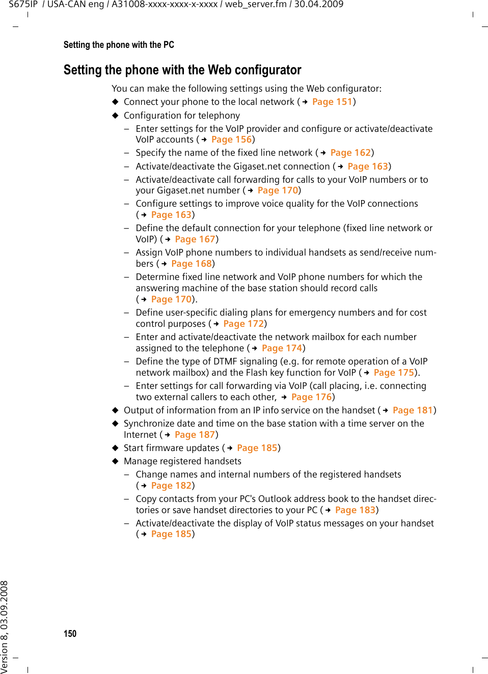 150Setting the phone with the PCS675IP  / USA-CAN eng / A31008-xxxx-xxxx-x-xxxx / web_server.fm / 30.04.2009Version 8, 03.09.2008Setting the phone with the Web configurator You can make the following settings using the Web configurator: uConnect your phone to the local network (£Page 151)uConfiguration for telephony– Enter settings for the VoIP provider and configure or activate/deactivate VoIP accounts (£Page 156)– Specify the name of the fixed line network (£Page 162)– Activate/deactivate the Gigaset.net connection (£Page 163)– Activate/deactivate call forwarding for calls to your VoIP numbers or to your Gigaset.net number (£Page 170) – Configure settings to improve voice quality for the VoIP connections (£Page 163)– Define the default connection for your telephone (fixed line network or VoIP) (£Page 167)– Assign VoIP phone numbers to individual handsets as send/receive num-bers (£Page 168)– Determine fixed line network and VoIP phone numbers for which the answering machine of the base station should record calls (£Page 170).– Define user-specific dialing plans for emergency numbers and for cost control purposes (£Page 172)– Enter and activate/deactivate the network mailbox for each number assigned to the telephone (£Page 174)– Define the type of DTMF signaling (e.g. for remote operation of a VoIP network mailbox) and the Flash key function for VoIP (£Page 175).– Enter settings for call forwarding via VoIP (call placing, i.e. connecting two external callers to each other, £Page 176) uOutput of information from an IP info service on the handset (£Page 181)uSynchronize date and time on the base station with a time server on the Internet (£Page 187)uStart firmware updates (£Page 185)uManage registered handsets – Change names and internal numbers of the registered handsets (£Page 182)– Copy contacts from your PC&apos;s Outlook address book to the handset direc-tories or save handset directories to your PC (£Page 183)– Activate/deactivate the display of VoIP status messages on your handset (£Page 185)