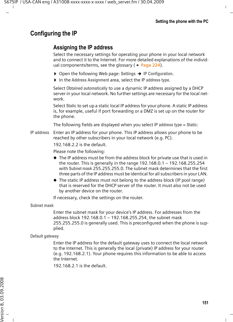 151Setting the phone with the PCS675IP  / USA-CAN eng / A31008-xxxx-xxxx-x-xxxx / web_server.fm / 30.04.2009Version 8, 03.09.2008Configuring the IPAssigning the IP addressSelect the necessary settings for operating your phone in your local network and to connect it to the Internet. For more detailed explanations of the individ-ual components/terms, see the glossary (£Page 224). ¤Open the following Web page: Settings ¢IP Configuration. ¤In the Address Assignment area, select the IP address type. Select Obtained automatically to use a dynamic IP address assigned by a DHCP server in your local network. No further settings are necessary for the local net-work. Select Static to set up a static local IP address for your phone. A static IP address is, for example, useful if port forwarding or a DMZ is set up on the router for the phone.The following fields are displayed when you select IP address type = Static:IP address Enter an IP address for your phone. This IP address allows your phone to be reached by other subscribers in your local network (e.g. PC). 192.168.2.2 is the default.Please note the following:uThe IP address must be from the address block for private use that is used in the router. This is generally in the range 192.168.0.1 – 192.168.255.254 with Subnet mask 255.255.255.0. The subnet mask determines that the first three parts of the IP address must be identical for all subscribers in your LAN. uThe static IP address must not belong to the address block (IP pool range) that is reserved for the DHCP server of the router. It must also not be used by another device on the router.If necessary, check the settings on the router.Subnet maskEnter the subnet mask for your device&apos;s IP address. For addresses from the address block 192.168.0.1 – 192.168.255.254, the subnet mask 255.255.255.0 is generally used. This is preconfigured when the phone is sup-plied. Default gatewayEnter the IP address for the default gateway uses to connect the local network to the Internet. This is generally the local (private) IP address for your router (e.g. 192.168.2.1). Your phone requires this information to be able to access the Internet. 192.168.2.1 is the default.