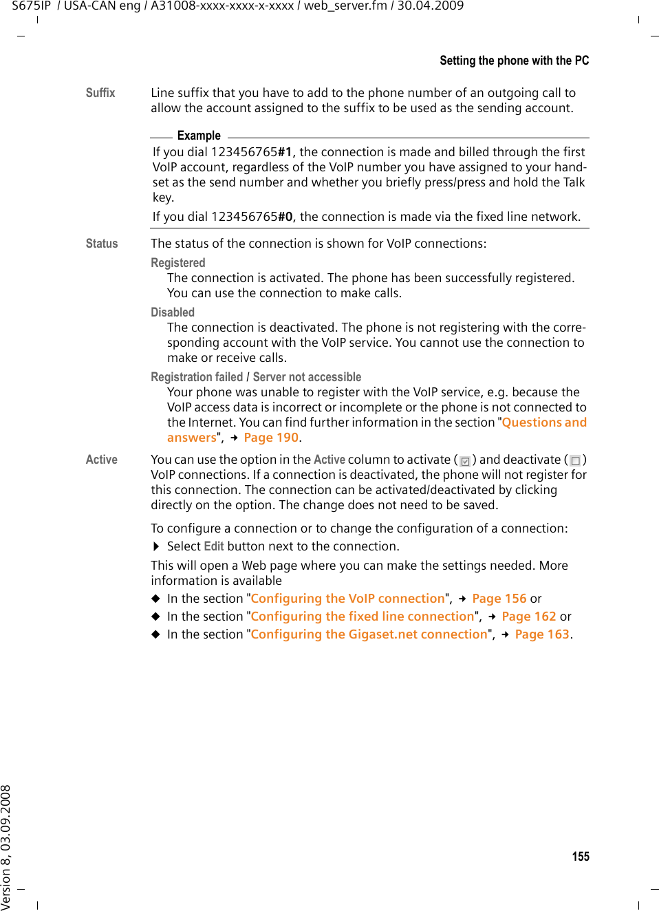 155Setting the phone with the PCS675IP  / USA-CAN eng / A31008-xxxx-xxxx-x-xxxx / web_server.fm / 30.04.2009Version 8, 03.09.2008Suffix Line suffix that you have to add to the phone number of an outgoing call to allow the account assigned to the suffix to be used as the sending account. Status  The status of the connection is shown for VoIP connections: Registered The connection is activated. The phone has been successfully registered. You can use the connection to make calls. Disabled The connection is deactivated. The phone is not registering with the corre-sponding account with the VoIP service. You cannot use the connection to make or receive calls. Registration failed / Server not accessible Your phone was unable to register with the VoIP service, e.g. because the VoIP access data is incorrect or incomplete or the phone is not connected to the Internet. You can find further information in the section &quot;Questions and answers&quot;, £Page 190. Active You can use the option in the Active column to activate ( ) and deactivate ( ) VoIP connections. If a connection is deactivated, the phone will not register for this connection. The connection can be activated/deactivated by clicking directly on the option. The change does not need to be saved.To configure a connection or to change the configuration of a connection: ¤Select Edit button next to the connection.This will open a Web page where you can make the settings needed. More information is availableuIn the section &quot;Configuring the VoIP connection&quot;, £Page 156 or uIn the section &quot;Configuring the fixed line connection&quot;, £Page 162 or uIn the section &quot;Configuring the Gigaset.net connection&quot;, £Page 163.ExampleIf you dial 123456765#1, the connection is made and billed through the first VoIP account, regardless of the VoIP number you have assigned to your hand-set as the send number and whether you briefly press/press and hold the Talk key. If you dial 123456765#0, the connection is made via the fixed line network. 