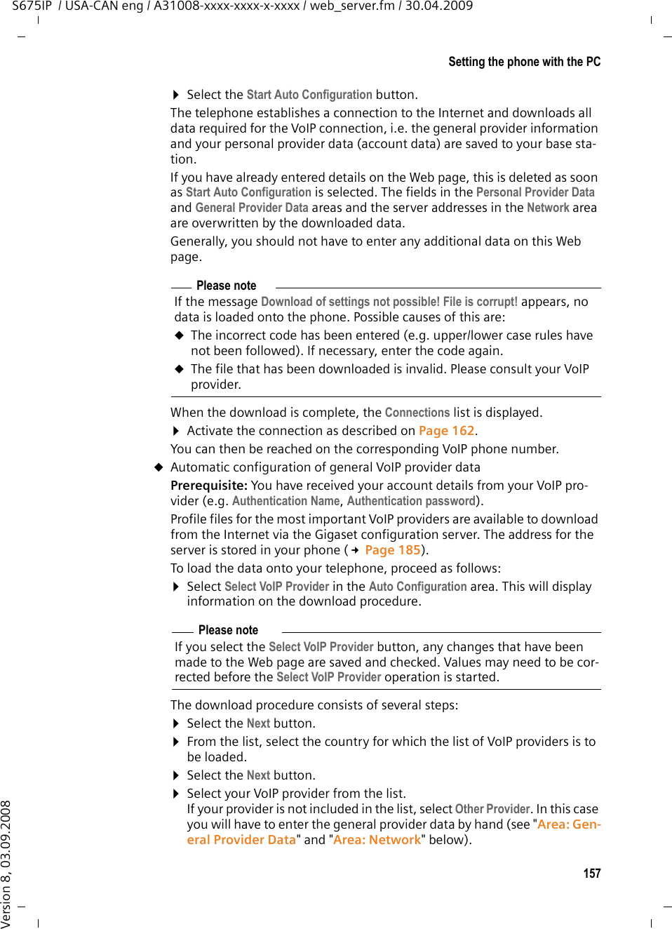 157Setting the phone with the PCS675IP  / USA-CAN eng / A31008-xxxx-xxxx-x-xxxx / web_server.fm / 30.04.2009Version 8, 03.09.2008¤Select the Start Auto Configuration button. The telephone establishes a connection to the Internet and downloads all data required for the VoIP connection, i.e. the general provider information and your personal provider data (account data) are saved to your base sta-tion. If you have already entered details on the Web page, this is deleted as soon as Start Auto Configuration is selected. The fields in the Personal Provider Data and General Provider Data areas and the server addresses in the Network area are overwritten by the downloaded data. Generally, you should not have to enter any additional data on this Web page. When the download is complete, the Connections list is displayed. ¤Activate the connection as described on Page 162. You can then be reached on the corresponding VoIP phone number. uAutomatic configuration of general VoIP provider data Prerequisite: You have received your account details from your VoIP pro-vider (e.g. Authentication Name, Authentication password). Profile files for the most important VoIP providers are available to download from the Internet via the Gigaset configuration server. The address for the server is stored in your phone (£Page 185).To load the data onto your telephone, proceed as follows: ¤Select Select VoIP Provider in the Auto Configuration area. This will display information on the download procedure. The download procedure consists of several steps:¤Select the Next button.¤From the list, select the country for which the list of VoIP providers is to be loaded.¤Select the Next button. ¤Select your VoIP provider from the list. If your provider is not included in the list, select Other Provider. In this case you will have to enter the general provider data by hand (see &quot;Area: Gen-eral Provider Data&quot; and &quot;Area: Network&quot; below).Please noteIf the message Download of settings not possible! File is corrupt! appears, no data is loaded onto the phone. Possible causes of this are:uThe incorrect code has been entered (e.g. upper/lower case rules have not been followed). If necessary, enter the code again. uThe file that has been downloaded is invalid. Please consult your VoIP provider. Please noteIf you select the Select VoIP Provider button, any changes that have been made to the Web page are saved and checked. Values may need to be cor-rected before the Select VoIP Provider operation is started. 