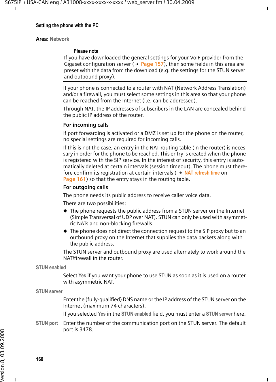160Setting the phone with the PCS675IP  / USA-CAN eng / A31008-xxxx-xxxx-x-xxxx / web_server.fm / 30.04.2009Version 8, 03.09.2008Area: Network If your phone is connected to a router with NAT (Network Address Translation) and/or a firewall, you must select some settings in this area so that your phone can be reached from the Internet (i.e. can be addressed). Through NAT, the IP addresses of subscribers in the LAN are concealed behind the public IP address of the router.For incoming calls If port forwarding is activated or a DMZ is set up for the phone on the router, no special settings are required for incoming calls. If this is not the case, an entry in the NAT routing table (in the router) is neces-sary in order for the phone to be reached. This entry is created when the phone is registered with the SIP service. In the interest of security, this entry is auto-matically deleted at certain intervals (session timeout). The phone must there-fore confirm its registration at certain intervals ( £NAT refresh time on Page 161) so that the entry stays in the routing table. For outgoing calls The phone needs its public address to receive caller voice data. There are two possibilities: uThe phone requests the public address from a STUN server on the Internet (Simple Transversal of UDP over NAT). STUN can only be used with asymmet-ric NATs and non-blocking firewalls. uThe phone does not direct the connection request to the SIP proxy but to an outbound proxy on the Internet that supplies the data packets along with the public address. The STUN server and outbound proxy are used alternately to work around the NAT/firewall in the router. STUN enabledSelect Yes if you want your phone to use STUN as soon as it is used on a router with asymmetric NAT.STUN serverEnter the (fully-qualified) DNS name or the IP address of the STUN server on the Internet (maximum 74 characters). If you selected Yes in the STUN enabled field, you must enter a STUN server here. STUN port Enter the number of the communication port on the STUN server. The default port is 3478. Please noteIf you have downloaded the general settings for your VoIP provider from the Gigaset configuration server (£Page 157), then some fields in this area are preset with the data from the download (e.g. the settings for the STUN server and outbound proxy). 