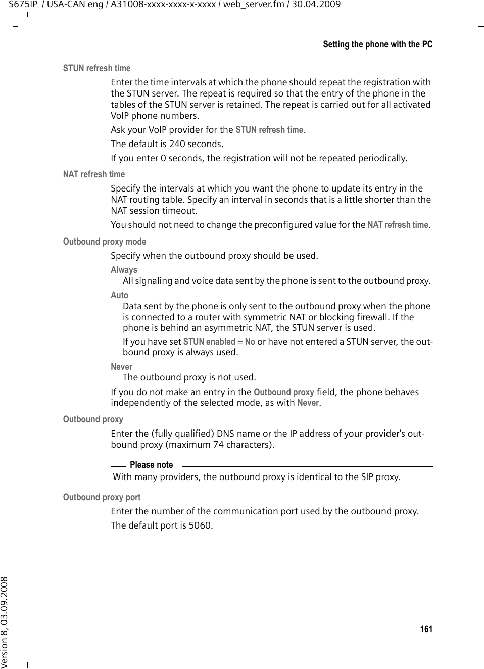 161Setting the phone with the PCS675IP  / USA-CAN eng / A31008-xxxx-xxxx-x-xxxx / web_server.fm / 30.04.2009Version 8, 03.09.2008STUN refresh timeEnter the time intervals at which the phone should repeat the registration with the STUN server. The repeat is required so that the entry of the phone in the tables of the STUN server is retained. The repeat is carried out for all activated VoIP phone numbers. Ask your VoIP provider for the STUN refresh time.The default is 240 seconds. If you enter 0 seconds, the registration will not be repeated periodically. NAT refresh timeSpecify the intervals at which you want the phone to update its entry in the NAT routing table. Specify an interval in seconds that is a little shorter than the NAT session timeout. You should not need to change the preconfigured value for the NAT refresh time. Outbound proxy modeSpecify when the outbound proxy should be used.Always All signaling and voice data sent by the phone is sent to the outbound proxy. Auto Data sent by the phone is only sent to the outbound proxy when the phone is connected to a router with symmetric NAT or blocking firewall. If the phone is behind an asymmetric NAT, the STUN server is used. If you have set STUN enabled = No or have not entered a STUN server, the out-bound proxy is always used. Never The outbound proxy is not used. If you do not make an entry in the Outbound proxy field, the phone behaves independently of the selected mode, as with Never. Outbound proxyEnter the (fully qualified) DNS name or the IP address of your provider&apos;s out-bound proxy (maximum 74 characters). Outbound proxy portEnter the number of the communication port used by the outbound proxy. The default port is 5060. Please noteWith many providers, the outbound proxy is identical to the SIP proxy.