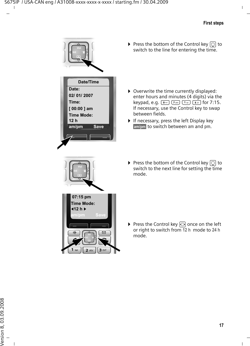 17First stepsS675IP  / USA-CAN eng / A31008-xxxx-xxxx-x-xxxx / starting.fm / 30.04.2009Version 8, 03.09.2008¤Press the bottom of the Control key s to switch to the line for entering the time.¤Overwrite the time currently displayed: enter hours and minutes (4 digits) via the keypad, e.g. Q M  5for 7:15.If necessary, use the Control key to swap between fields.¤If necessary, press the left Display key §am/pm§ to switch between am and pm.¤Press the bottom of the Control key s to switch to the next line for setting the time mode.¤Press the Control key r once on the left or right to switch from 12 h  mode to 24 h  mode.Date/TimeDate:02/ 01/ 2007Time:[ 00:00 ] amTime Mode:12 h am/pm Save07:15 pmTime Mode:f12 h gam/pm Save