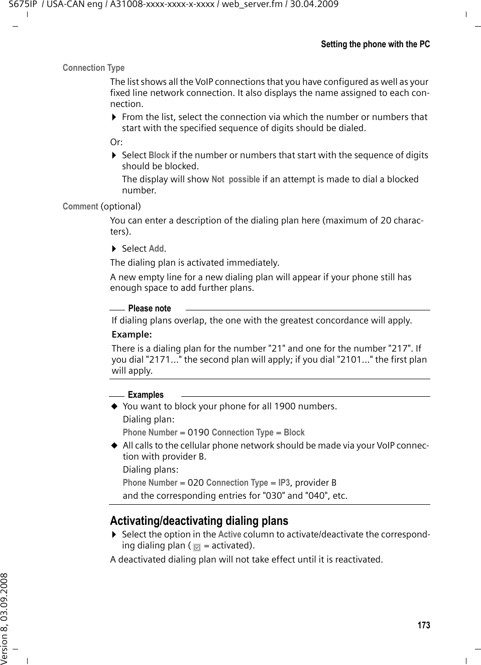 173Setting the phone with the PCS675IP  / USA-CAN eng / A31008-xxxx-xxxx-x-xxxx / web_server.fm / 30.04.2009Version 8, 03.09.2008Connection TypeThe list shows all the VoIP connections that you have configured as well as your fixed line network connection. It also displays the name assigned to each con-nection. ¤From the list, select the connection via which the number or numbers that start with the specified sequence of digits should be dialed. Or: ¤Select Block if the number or numbers that start with the sequence of digits should be blocked. The display will show Not  possible if an attempt is made to dial a blocked number. Comment (optional) You can enter a description of the dialing plan here (maximum of 20 charac-ters). ¤Select Add.The dialing plan is activated immediately. A new empty line for a new dialing plan will appear if your phone still has enough space to add further plans. Activating/deactivating dialing plans¤Select the option in the Active column to activate/deactivate the correspond-ing dialing plan (  = activated). A deactivated dialing plan will not take effect until it is reactivated. Please noteIf dialing plans overlap, the one with the greatest concordance will apply. Example:There is a dialing plan for the number &quot;21&quot; and one for the number &quot;217&quot;. If you dial &quot;2171...&quot; the second plan will apply; if you dial &quot;2101...&quot; the first plan will apply. ExamplesuYou want to block your phone for all 1900 numbers. Dialing plan: Phone Number = 0190 Connection Type =Block uAll calls to the cellular phone network should be made via your VoIP connec-tion with provider B.Dialing plans: Phone Number = 020 Connection Type =IP3,providerBand the corresponding entries for &quot;030&quot; and &quot;040&quot;, etc. 