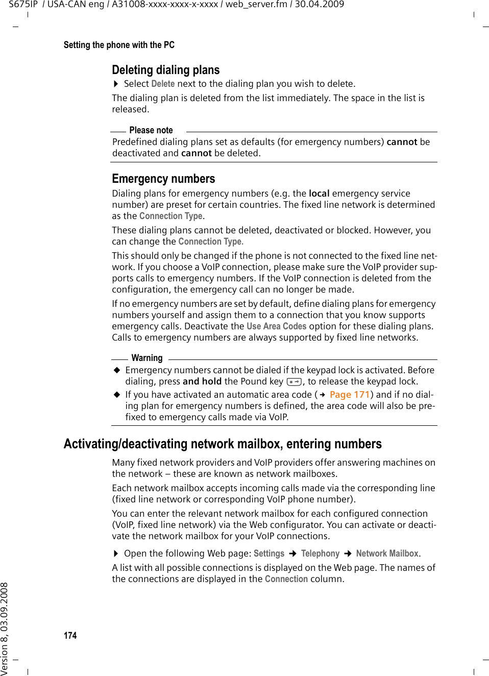 174Setting the phone with the PCS675IP  / USA-CAN eng / A31008-xxxx-xxxx-x-xxxx / web_server.fm / 30.04.2009Version 8, 03.09.2008Deleting dialing plans¤Select Delete next to the dialing plan you wish to delete.The dialing plan is deleted from the list immediately. The space in the list is released. Emergency numbersDialing plans for emergency numbers (e.g. the local emergency service number) are preset for certain countries. The fixed line network is determined as the Connection Type. These dialing plans cannot be deleted, deactivated or blocked. However, you can change the Connection Type.This should only be changed if the phone is not connected to the fixed line net-work. If you choose a VoIP connection, please make sure the VoIP provider sup-ports calls to emergency numbers. If the VoIP connection is deleted from the configuration, the emergency call can no longer be made. If no emergency numbers are set by default, define dialing plans for emergency numbers yourself and assign them to a connection that you know supports emergency calls. Deactivate the Use Area Codes option for these dialing plans. Calls to emergency numbers are always supported by fixed line networks. Activating/deactivating network mailbox, entering numbers Many fixed network providers and VoIP providers offer answering machines on the network – these are known as network mailboxes. Each network mailbox accepts incoming calls made via the corresponding line (fixed line network or corresponding VoIP phone number). You can enter the relevant network mailbox for each configured connection (VoIP, fixed line network) via the Web configurator. You can activate or deacti-vate the network mailbox for your VoIP connections. ¤Open the following Web page: Settings ¢Telephony ¢Network Mailbox.A list with all possible connections is displayed on the Web page. The names of the connections are displayed in the Connection column. Please notePredefined dialing plans set as defaults (for emergency numbers) cannot be deactivated and cannot be deleted. WarninguEmergency numbers cannot be dialed if the keypad lock is activated. Before dialing, press and hold the Pound key #, to release the keypad lock. uIf you have activated an automatic area code (£Page 171) and if no dial-ing plan for emergency numbers is defined, the area code will also be pre-fixed to emergency calls made via VoIP.