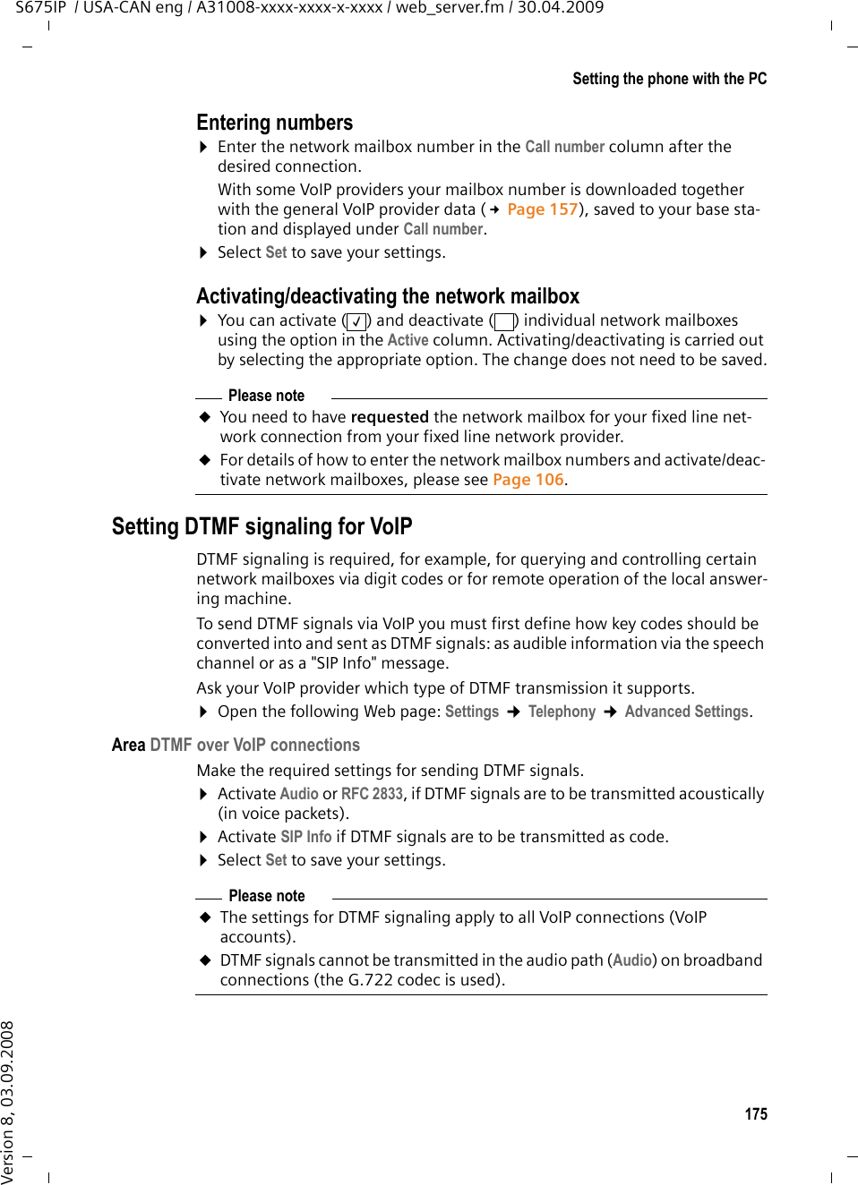 175Setting the phone with the PCS675IP  / USA-CAN eng / A31008-xxxx-xxxx-x-xxxx / web_server.fm / 30.04.2009Version 8, 03.09.2008Entering numbers¤Enter the network mailbox number in the Call number column after the desired connection. With some VoIP providers your mailbox number is downloaded together with the general VoIP provider data (£Page 157), saved to your base sta-tion and displayed under Call number. ¤Select Set to save your settings.Activating/deactivating the network mailbox¤You can activate ( ) and deactivate ( ) individual network mailboxes using the option in the Active column. Activating/deactivating is carried out by selecting the appropriate option. The change does not need to be saved.Setting DTMF signaling for VoIPDTMF signaling is required, for example, for querying and controlling certain network mailboxes via digit codes or for remote operation of the local answer-ing machine. To send DTMF signals via VoIP you must first define how key codes should be converted into and sent as DTMF signals: as audible information via the speech channel or as a &quot;SIP Info&quot; message. Ask your VoIP provider which type of DTMF transmission it supports. ¤Open the following Web page: Settings ¢Telephony ¢Advanced Settings.Area DTMF over VoIP connectionsMake the required settings for sending DTMF signals. ¤Activate Audio or RFC 2833, if DTMF signals are to be transmitted acoustically (in voice packets).¤Activate SIP Info if DTMF signals are to be transmitted as code. ¤Select Set to save your settings.‰Please noteuYou need to have requested the network mailbox for your fixed line net-work connection from your fixed line network provider. uFor details of how to enter the network mailbox numbers and activate/deac-tivate network mailboxes, please see Page 106.Please noteuThe settings for DTMF signaling apply to all VoIP connections (VoIP accounts). uDTMF signals cannot be transmitted in the audio path (Audio) on broadband connections (the G.722 codec is used). 