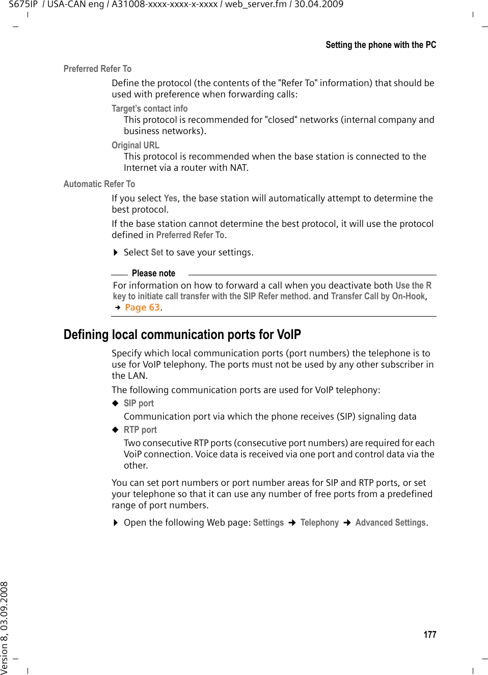 177Setting the phone with the PCS675IP  / USA-CAN eng / A31008-xxxx-xxxx-x-xxxx / web_server.fm / 30.04.2009Version 8, 03.09.2008Preferred Refer ToDefine the protocol (the contents of the &quot;Refer To&quot; information) that should be used with preference when forwarding calls:Target’s contact info This protocol is recommended for &quot;closed&quot; networks (internal company and business networks).Original URL This protocol is recommended when the base station is connected to the Internet via a router with NAT. Automatic Refer ToIf you select Yes, the base station will automatically attempt to determine the best protocol. If the base station cannot determine the best protocol, it will use the protocol defined in Preferred Refer To. ¤Select Set to save your settings.Defining local communication ports for VoIPSpecify which local communication ports (port numbers) the telephone is to use for VoIP telephony. The ports must not be used by any other subscriber in the LAN. The following communication ports are used for VoIP telephony:uSIP portCommunication port via which the phone receives (SIP) signaling data uRTP portTwo consecutive RTP ports (consecutive port numbers) are required for each VoiP connection. Voice data is received via one port and control data via the other.You can set port numbers or port number areas for SIP and RTP ports, or set your telephone so that it can use any number of free ports from a predefined range of port numbers. ¤Open the following Web page: Settings ¢Telephony ¢Advanced Settings.Please noteFor information on how to forward a call when you deactivate both Use the R key to initiate call transfer with the SIP Refer method. and Transfer Call by On-Hook, £Page 63.