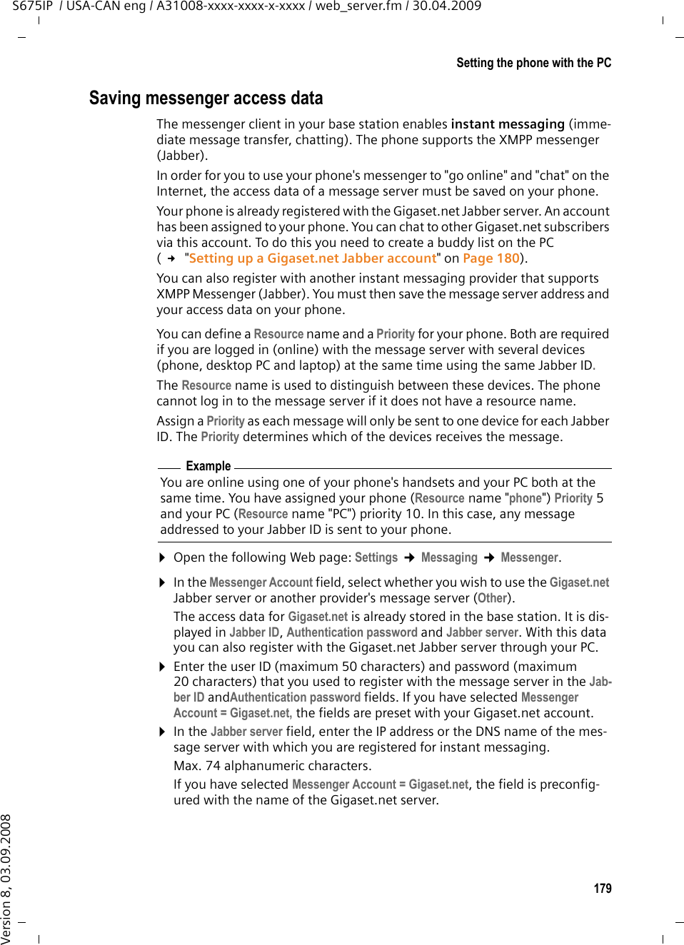 179Setting the phone with the PCS675IP  / USA-CAN eng / A31008-xxxx-xxxx-x-xxxx / web_server.fm / 30.04.2009Version 8, 03.09.2008Saving messenger access dataThe messenger client in your base station enables instant messaging (imme-diate message transfer, chatting). The phone supports the XMPP messenger (Jabber).In order for you to use your phone&apos;s messenger to &quot;go online&quot; and &quot;chat&quot; on the Internet, the access data of a message server must be saved on your phone. Your phone is already registered with the Gigaset.net Jabber server. An account has been assigned to your phone. You can chat to other Gigaset.net subscribers via this account. To do this you need to create a buddy list on the PC ( £ &quot;Setting up a Gigaset.net Jabber account&quot; on Page 180). You can also register with another instant messaging provider that supports XMPP Messenger (Jabber). You must then save the message server address and your access data on your phone. You can define a Resource name and a Priority for your phone. Both are required if you are logged in (online) with the message server with several devices (phone, desktop PC and laptop) at the same time using the same Jabber ID. The Resource name is used to distinguish between these devices. The phone cannot log in to the message server if it does not have a resource name. Assign a Priority as each message will only be sent to one device for each Jabber ID. The Priority determines which of the devices receives the message. ¤Open the following Web page: Settings ¢Messaging ¢Messenger. ¤In the Messenger Account field, select whether you wish to use the Gigaset.net Jabber server or another provider&apos;s message server (Other). The access data for Gigaset.net is already stored in the base station. It is dis-played in Jabber ID, Authentication password and Jabber server. With this data you can also register with the Gigaset.net Jabber server through your PC. ¤Enter the user ID (maximum 50 characters) and password (maximum 20 characters) that you used to register with the message server in the Jab-ber ID andAuthentication password fields. If you have selected Messenger Account = Gigaset.net, the fields are preset with your Gigaset.net account. ¤In the Jabber server field, enter the IP address or the DNS name of the mes-sage server with which you are registered for instant messaging.Max. 74 alphanumeric characters.If you have selected Messenger Account = Gigaset.net, the field is preconfig-ured with the name of the Gigaset.net server. ExampleYou are online using one of your phone&apos;s handsets and your PC both at the same time. You have assigned your phone (Resource name &quot;phone&quot;) Priority 5 and your PC (Resource name &quot;PC&quot;) priority 10. In this case, any message addressed to your Jabber ID is sent to your phone.