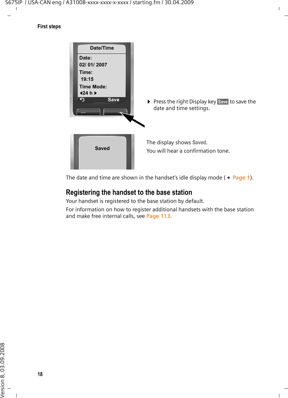 18First stepsS675IP  / USA-CAN eng / A31008-xxxx-xxxx-x-xxxx / starting.fm / 30.04.2009Version 8, 03.09.2008The date and time are shown in the handset&apos;s idle display mode (£Page 1).Registering the handset to the base station Your handset is registered to the base station by default. For information on how to register additional handsets with the base station and make free internal calls, see Page 113. ¤Press the right Display key §Save§ to save the date and time settings.The display shows Saved. You will hear a confirmation tone.Date/TimeDate:02/ 01/ 2007Time:19:15Time Mode:f24 h gÝSaveSaved