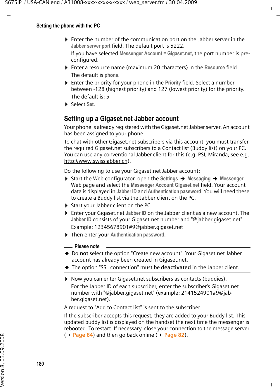180Setting the phone with the PCS675IP  / USA-CAN eng / A31008-xxxx-xxxx-x-xxxx / web_server.fm / 30.04.2009Version 8, 03.09.2008¤Enter the number of the communication port on the Jabber server in the Jabber server port field. The default port is 5222. If you have selected Messenger Account = Gigaset.net, the port number is pre-configured. ¤Enter a resource name (maximum 20 characters) in the Resource field. The default is phone.¤Enter the priority for your phone in the Priority field. Select a number between -128 (highest priority) and 127 (lowest priority) for the priority. The default is: 5¤Select Set.Setting up a Gigaset.net Jabber accountYour phone is already registered with the Gigaset.net Jabber server. An account has been assigned to your phone. To chat with other Gigaset.net subscribers via this account, you must transfer the required Gigaset.net subscribers to a Contact list (Buddy list) on your PC. You can use any conventional Jabber client for this (e.g. PSI, Miranda; see e.g. http://www.swissjabber.ch).Do the following to use your Gigaset.net Jabber account:¤Start the Web configurator, open the Settings ¢Messaging ¢Messenger Web page and select the Messenger Account Gigaset.net field. Your account data is displayed in Jabber ID and Authentication password. You will need these to create a Buddy list via the Jabber client on the PC.¤Start your Jabber client on the PC.¤Enter your Gigaset.net Jabber ID on the Jabber client as a new account. The Jabber ID consists of your Gigaset.net number and &quot;@jabber.gigaset.net&quot;Example: 12345678901#9@jabber.gigaset.net ¤Then enter your Authentication password. ¤Now you can enter Gigaset.net subscribers as contacts (buddies). For the Jabber ID of each subscriber, enter the subscriber&apos;s Gigaset.net number with &quot;@jabber.gigaset.net&quot; (example: 2141524901#9@jab-ber.gigaset.net).A request to &quot;Add to Contact list&quot; is sent to the subscriber.If the subscriber accepts this request, they are added to your Buddy list. This updated buddy list is displayed on the handset the next time the messenger is rebooted. To restart: If necessary, close your connection to the message server (£Page 84) and then go back online (£Page 82).Please noteuDo not select the option &quot;Create new account&quot;. Your Gigaset.net Jabber account has already been created in Gigaset.net.uThe option &quot;SSL connection&quot; must be deactivated in the Jabber client.