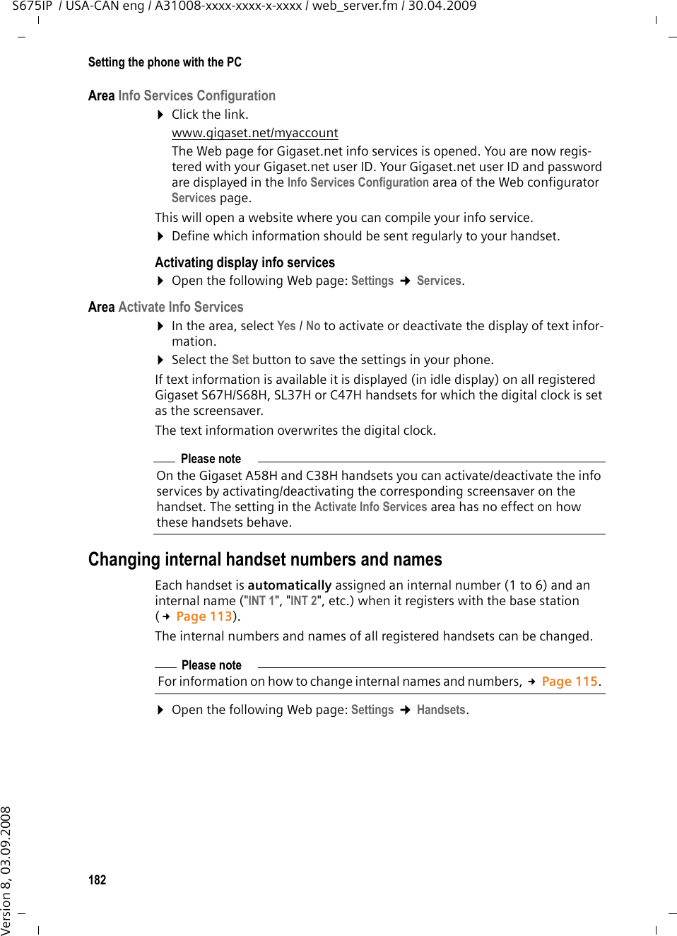 182Setting the phone with the PCS675IP  / USA-CAN eng / A31008-xxxx-xxxx-x-xxxx / web_server.fm / 30.04.2009Version 8, 03.09.2008Area Info Services Configuration¤Click the link.www.gigaset.net/myaccount The Web page for Gigaset.net info services is opened. You are now regis-tered with your Gigaset.net user ID. Your Gigaset.net user ID and password are displayed in the Info Services Configuration area of the Web configurator Services page.This will open a website where you can compile your info service. ¤Define which information should be sent regularly to your handset. Activating display info services¤Open the following Web page: Settings ¢Services. Area Activate Info Services¤In the area, select Yes /No to activate or deactivate the display of text infor-mation. ¤Select the Set button to save the settings in your phone. If text information is available it is displayed (in idle display) on all registered Gigaset S67H/S68H, SL37H or C47H handsets for which the digital clock is set as the screensaver. The text information overwrites the digital clock. Changing internal handset numbers and namesEach handset is automatically assigned an internal number (1 to 6) and an internal name (&quot;INT 1&quot;, &quot;INT 2&quot;, etc.) when it registers with the base station (£Page 113). The internal numbers and names of all registered handsets can be changed. ¤Open the following Web page: Settings ¢Handsets.Please noteOn the Gigaset A58H and C38H handsets you can activate/deactivate the info services by activating/deactivating the corresponding screensaver on the handset. The setting in the Activate Info Services area has no effect on how these handsets behave. Please noteFor information on how to change internal names and numbers, £Page 115. 
