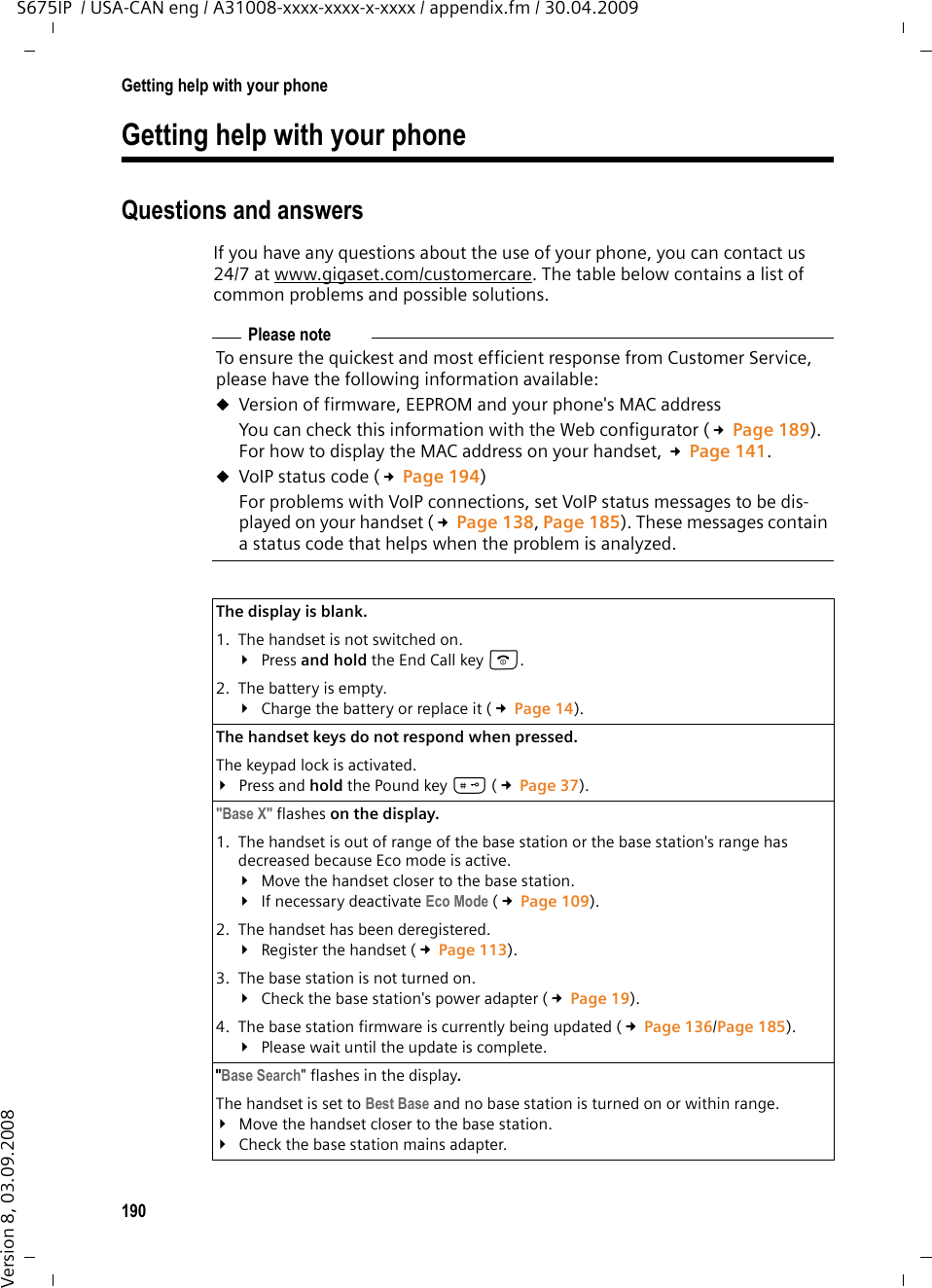 190Getting help with your phoneS675IP  / USA-CAN eng / A31008-xxxx-xxxx-x-xxxx / appendix.fm / 30.04.2009Version 8, 03.09.2008Getting help with your phoneQuestions and answersIf you have any questions about the use of your phone, you can contact us 24/7 at www.gigaset.com/customercare. The table below contains a list of common problems and possible solutions.Please noteTo ensure the quickest and most efficient response from Customer Service, please have the following information available: uVersion of firmware, EEPROM and your phone&apos;s MAC addressYou can check this information with the Web configurator (£Page 189). For how to display the MAC address on your handset, £Page 141.uVoIP status code (£Page 194)For problems with VoIP connections, set VoIP status messages to be dis-played on your handset (£Page 138, Page 185). These messages contain a status code that helps when the problem is analyzed.The display is blank. 1. The handset is not switched on.¥Press and hold the End Call key a.2. The battery is empty.¥Charge the battery or replace it (£Page 14).The handset keys do not respond when pressed. The keypad lock is activated.¥Press and hold the Pound key # (£Page 37).&quot;Base X&quot; flashes on the display.1. The handset is out of range of the base station or the base station&apos;s range has decreased because Eco mode is active.¥Move the handset closer to the base station.¥If necessary deactivate Eco Mode (£Page 109).2. The handset has been deregistered.¥Register the handset (£Page 113).3. The base station is not turned on.¥Check the base station&apos;s power adapter (£Page 19).4. The base station firmware is currently being updated (£Page 136/Page 185).¥Please wait until the update is complete. &quot;Base Search&quot; flashes in the display. The handset is set to Best Base and no base station is turned on or within range.¥Move the handset closer to the base station.¥Check the base station mains adapter.