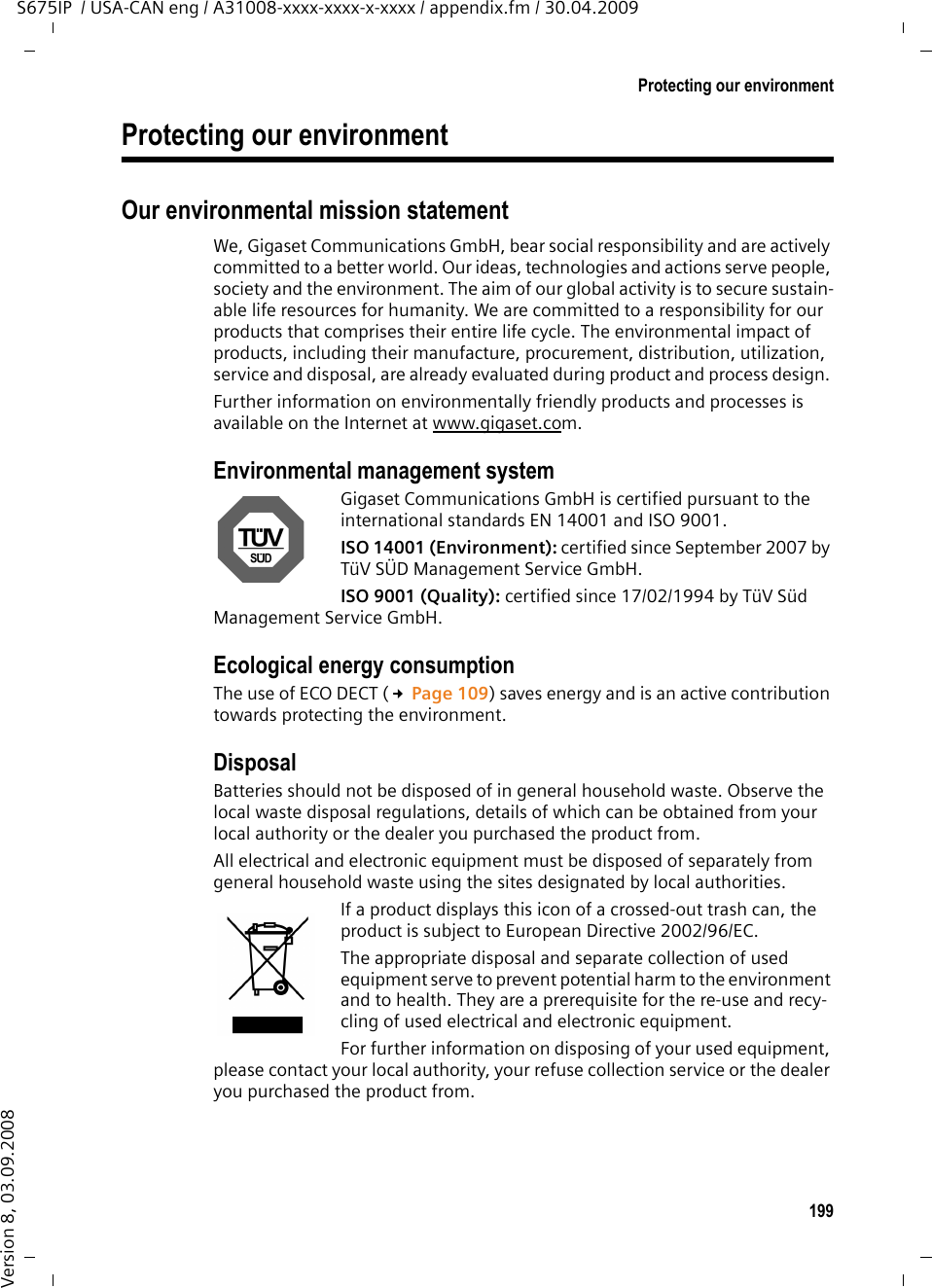 199Protecting our environmentS675IP  / USA-CAN eng / A31008-xxxx-xxxx-x-xxxx / appendix.fm / 30.04.2009Version 8, 03.09.2008Protecting our environmentOur environmental mission statement We, Gigaset Communications GmbH, bear social responsibility and are actively committed to a better world. Our ideas, technologies and actions serve people, society and the environment. The aim of our global activity is to secure sustain-able life resources for humanity. We are committed to a responsibility for our products that comprises their entire life cycle. The environmental impact of products, including their manufacture, procurement, distribution, utilization, service and disposal, are already evaluated during product and process design. Further information on environmentally friendly products and processes is available on the Internet at www.gigaset.com.Environmental management systemGigaset Communications GmbH is certified pursuant to the international standards EN 14001 and ISO 9001.ISO 14001 (Environment): certified since September 2007 by TüV SÜD Management Service GmbH.ISO 9001 (Quality): certified since 17/02/1994 by TüV Süd Management Service GmbH.Ecological energy consumptionThe use of ECO DECT (£Page 109) saves energy and is an active contribution towards protecting the environment. DisposalBatteries should not be disposed of in general household waste. Observe the local waste disposal regulations, details of which can be obtained from your local authority or the dealer you purchased the product from.All electrical and electronic equipment must be disposed of separately from general household waste using the sites designated by local authorities.If a product displays this icon of a crossed-out trash can, the product is subject to European Directive 2002/96/EC.The appropriate disposal and separate collection of used equipment serve to prevent potential harm to the environment and to health. They are a prerequisite for the re-use and recy-cling of used electrical and electronic equipment.For further information on disposing of your used equipment, please contact your local authority, your refuse collection service or the dealer you purchased the product from.