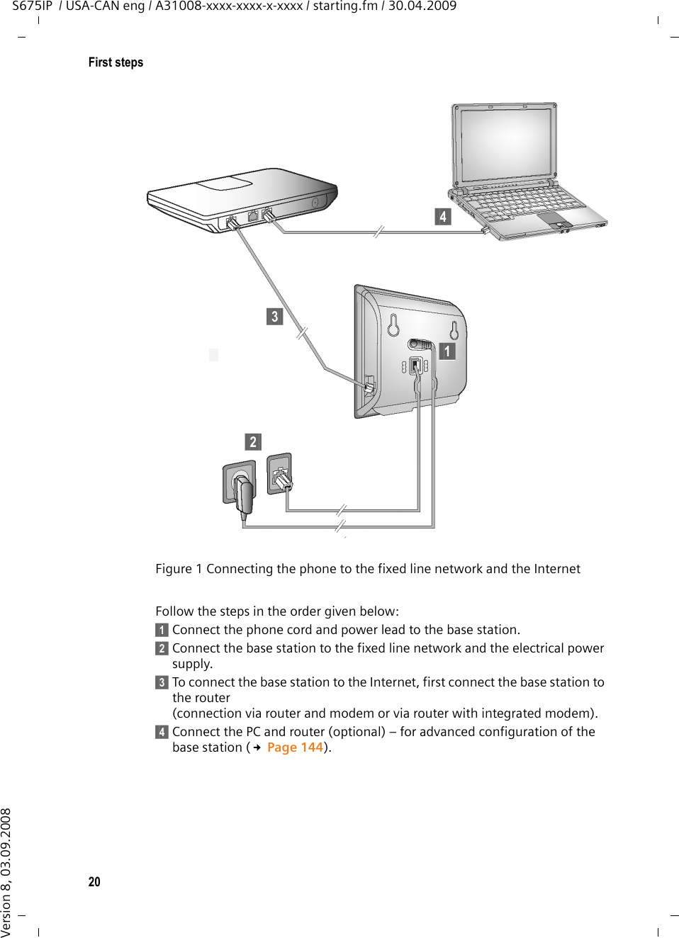 20First stepsS675IP  / USA-CAN eng / A31008-xxxx-xxxx-x-xxxx / starting.fm / 30.04.2009Version 8, 03.09.2008Follow the steps in the order given below: §§1§§ Connect the phone cord and power lead to the base station.§§2§§ Connect the base station to the fixed line network and the electrical power supply.§§3§§ To connect the base station to the Internet, first connect the base station to the router(connection via router and modem or via router with integrated modem).§§4§§ Connect the PC and router (optional) – for advanced configuration of the base station (£Page 144). Figure 1 Connecting the phone to the fixed line network and the Internet§§4§§§§2§§§§3§§§§1§§