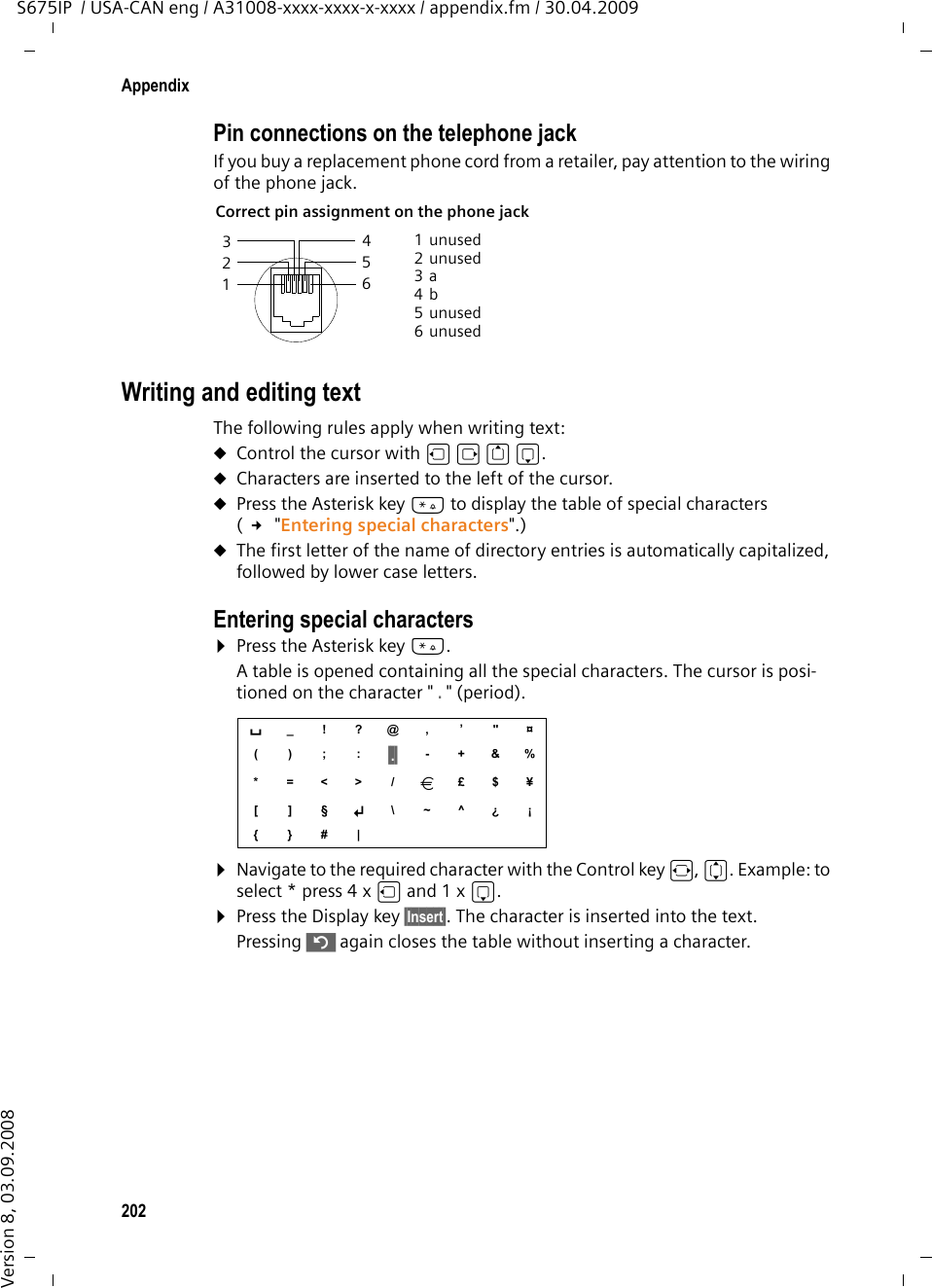 202AppendixS675IP  / USA-CAN eng / A31008-xxxx-xxxx-x-xxxx / appendix.fm / 30.04.2009Version 8, 03.09.2008Pin connections on the telephone jackIf you buy a replacement phone cord from a retailer, pay attention to the wiring of the phone jack.Writing and editing textThe following rules apply when writing text:uControl the cursor with u v t s.uCharacters are inserted to the left of the cursor.uPress the Asterisk key * to display the table of special characters ( £ &quot;Entering special characters&quot;.)uThe first letter of the name of directory entries is automatically capitalized, followed by lower case letters.Entering special characters ¤Press the Asterisk key *. A table is opened containing all the special characters. The cursor is posi-tioned on the character &quot; . &quot; (period). ¤Navigate to the required character with the Control key r, q. Example: to select * press 4 x u and 1 x s.¤Press the Display key §Insert§. The character is inserted into the text.Pressing ” again closes the table without inserting a character.Correct pin assignment on the phone jack 1unused2unused3a4b5unused6unused3 214 5 6 s _!?@, ’&quot;¤();:§.§ -+&amp;%*=&lt;&gt;/â£$¥[]§Â \~^¿¡{}#|
