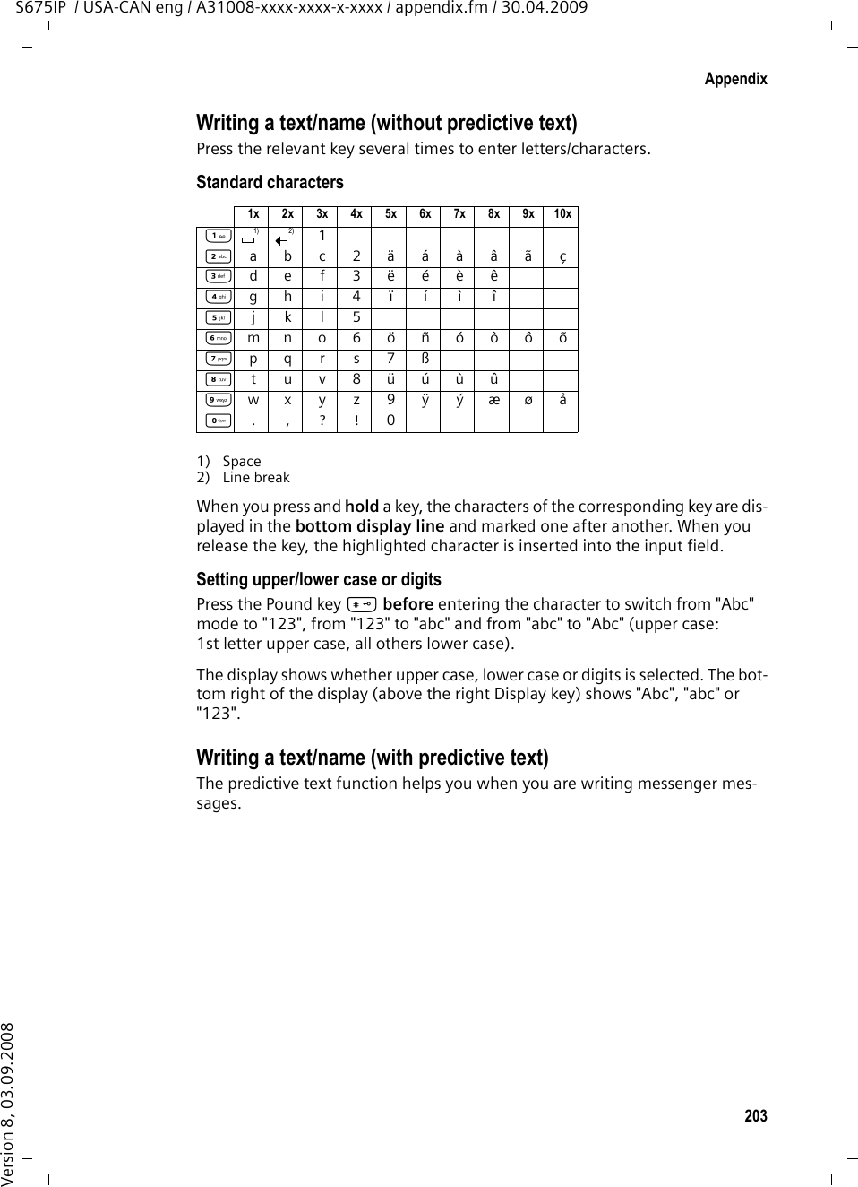 203AppendixS675IP  / USA-CAN eng / A31008-xxxx-xxxx-x-xxxx / appendix.fm / 30.04.2009Version 8, 03.09.2008Writing a text/name (without predictive text)Press the relevant key several times to enter letters/characters.Standard characters1) Space2) Line breakWhen you press and hold a key, the characters of the corresponding key are dis-played in the bottom display line and marked one after another. When you release the key, the highlighted character is inserted into the input field. Setting upper/lower case or digitsPress the Pound key # before entering the character to switch from &quot;Abc&quot; mode to &quot;123&quot;, from &quot;123&quot; to &quot;abc&quot; and from &quot;abc&quot; to &quot;Abc&quot; (upper case: 1st letter upper case, all others lower case). The display shows whether upper case, lower case or digits is selected. The bot-tom right of the display (above the right Display key) shows &quot;Abc&quot;, &quot;abc&quot; or &quot;123&quot;. Writing a text/name (with predictive text)The predictive text function helps you when you are writing messenger mes-sages. 1x 2x 3x 4x 5x 6x 7x 8x 9x 10x12abc2äáàâãç3def3ëéèê4gh i4ïíìî5jkl5Lmno6öñóòôõMpqr s7ßNtuv8üúùûOwx y z 9ÿ ýæøåQ.,?!01) 2)