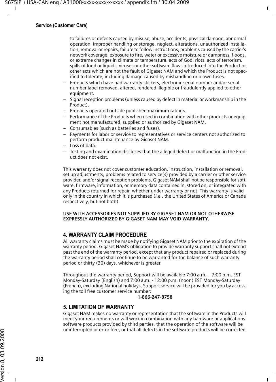 212Service (Customer Care)S675IP  / USA-CAN eng / A31008-xxxx-xxxx-x-xxxx / appendix.fm / 30.04.2009Version 8, 03.09.2008to failures or defects caused by misuse, abuse, accidents, physical damage, abnormal operation, improper handling or storage, neglect, alterations, unauthorized installa-tion, removal or repairs, failure to follow instructions, problems caused by the carrier&apos;s network coverage, exposure to fire, water or excessive moisture or dampness, floods, or extreme changes in climate or temperature, acts of God, riots, acts of terrorism, spills of food or liquids, viruses or other software flaws introduced into the Product or other acts which are not the fault of Gigaset NAM and which the Product is not spec-ified to tolerate, including damage caused by mishandling or blown fuses.– Products which have had warranty stickers, electronic serial number and/or serial number label removed, altered, rendered illegible or fraudulently applied to other equipment.– Signal reception problems (unless caused by defect in material or workmanship in the Product).– Products operated outside published maximum ratings.– Performance of the Products when used in combination with other products or equip-ment not manufactured, supplied or authorized by Gigaset NAM.– Consumables (such as batteries and fuses).– Payments for labor or service to representatives or service centers not authorized to perform product maintenance by Gigaset NAM.–Loss of data.– Testing and examination discloses that the alleged defect or malfunction in the Prod-uct does not exist.This warranty does not cover customer education, instruction, installation or removal, set up adjustments, problems related to service(s) provided by a carrier or other service provider, and/or signal reception problems. Gigaset NAM shall not be responsible for soft-ware, firmware, information, or memory data contained in, stored on, or integrated with any Products returned for repair, whether under warranty or not. This warranty is valid only in the country in which it is purchased (i.e., the United States of America or Canada respectively, but not both).USE WITH ACCESSORIES NOT SUPPLIED BY GIGASET NAM OR NOT OTHERWISE EXPRESSLY AUTHORIZED BY GIGASET NAM MAY VOID WARRANTY.4. WARRANTY CLAIM PROCEDUREAll warranty claims must be made by notifying Gigaset NAM prior to the expiration of the warranty period. Gigaset NAM&apos;s obligation to provide warranty support shall not extend past the end of the warranty period, except that any product repaired or replaced during the warranty period shall continue to be warranted for the balance of such warranty period or thirty (30) days, whichever is greater.Throughout the warranty period, Support will be available 7:00 a.m. – 7:00 p.m. EST Monday-Saturday (English) and 7:00 a.m. - 12:00 p.m. (noon) EST Monday-Saturday (French), excluding National holidays. Support service will be provided for you by access-ing the toll free customer service number:1-866-247-87585. LIMITATION OF WARRANTYGigaset NAM makes no warranty or representation that the software in the Products will meet your requirements or will work in combination with any hardware or applications software products provided by third parties, that the operation of the software will be uninterrupted or error free, or that all defects in the software products will be corrected.