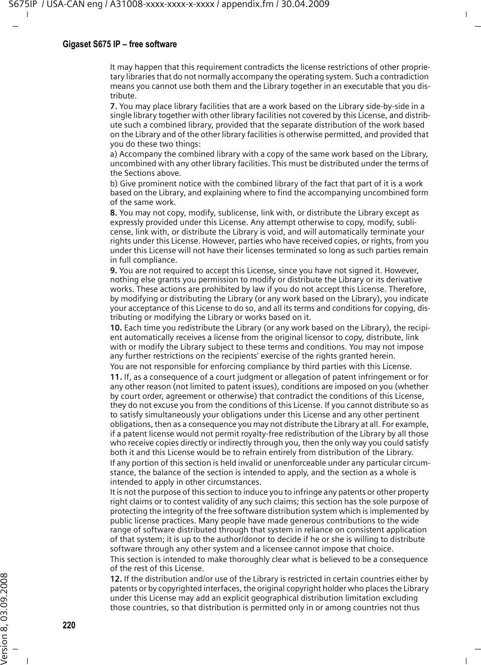 218Gigaset S675 IP – free softwareS675IP  / USA-CAN eng / A31008-xxxx-xxxx-x-xxxx / appendix.fm / 30.04.2009Version 8, 03.09.20082. You may modify your copy or copies of the Library or any portion of it, thus forming a work based on the Library, and copy and distribute such modifications or work under the terms of Section 1 above, provided that you also meet all of these conditions:a) The modified work must itself be a software library.b) You must cause the files modified to carry prominent notices stating that you changed the files and the date of any change. c) You must cause the whole of the work to be licensed at no charge to all third parties under the terms of this License.d) If a facility in the modified Library refers to a function or a table of data to be supplied by an application program that uses the facility, other than as an argument passed when the facility is invoked, then you must make a good faith effort to ensure that, in the event an application does not supply such function or table, the facility still operates, and per-forms whatever part of its purpose remains meaningful.(For example, a function in a library to compute square roots has a purpose that is entirely well-defined independent of the application. Therefore, Subsection 2d requires that any application-supplied function or table used by this function must be optional: if the application does not supply it, the square root function must still compute square roots.)These requirements apply to the modified work as a whole. If identifiable sections of that work are not derived from the Library, and can be reasonably considered independent and separate works in themselves, then this License, and its terms, do not apply to those sections when you distribute them as separate works. But when you distribute the same sections as part of a whole which is a work based on the Library, the distribution of the whole must be on the terms of this License, whose permissions for other licensees extend to the entire whole, and thus to each and every part regardless of who wrote it.Thus, it is not the intent of this section to claim rights or contest your rights to work writ-ten entirely by you; rather, the intent is to exercise the right to control the distribution of derivative or collective works based on the Library.In addition, mere aggregation of another work not based on the Library with the Library (or with a work based on the Library) on a volume of a storage or distribution medium does not bring the other work under the scope of this License.3. You may opt to apply the terms of the ordinary GNU General Public License instead of this License to a given copy of the Library. To do this, you must alter all the notices that refer to this License, so that they refer to the ordinary GNU General Public License, ver-sion 2, instead of to this License. (If a newer version than version 2 of the ordinary GNU General Public License has appeared, then you can specify that version instead if you wish.) Do not make any other change in these notices.Once this change is made in a given copy, it is irreversible for that copy, so the ordinary GNU General Public License applies to all subsequent copies and derivative works made from that copy.This option is useful when you wish to copy part of the code of the Library into a program that is not a library.4. You may copy and distribute the Library (or a portion or derivative of it, under Section 2) in object code or executable form under the terms of Sections 1 and 2 above provided that you accompany it with the complete corresponding machine-readable source code, which must be distributed under the terms of Sections 1 and 2 above on a medium cus-tomarily used for software interchange.If distribution of object code is made by offering access to copy from a designated place, then offering equivalent access to copy the source code from the same place satisfies the requirement to distribute the source code, even though third parties are not compelled to copy the source along with the object code.5. A program that contains no derivative of any portion of the Library, but is designed to work with the Library by being compiled or linked with it, is called a &quot;work that uses the Library&quot;. Such a work, in isolation, is not a derivative work of the Library, and therefore falls outside the scope of this License.