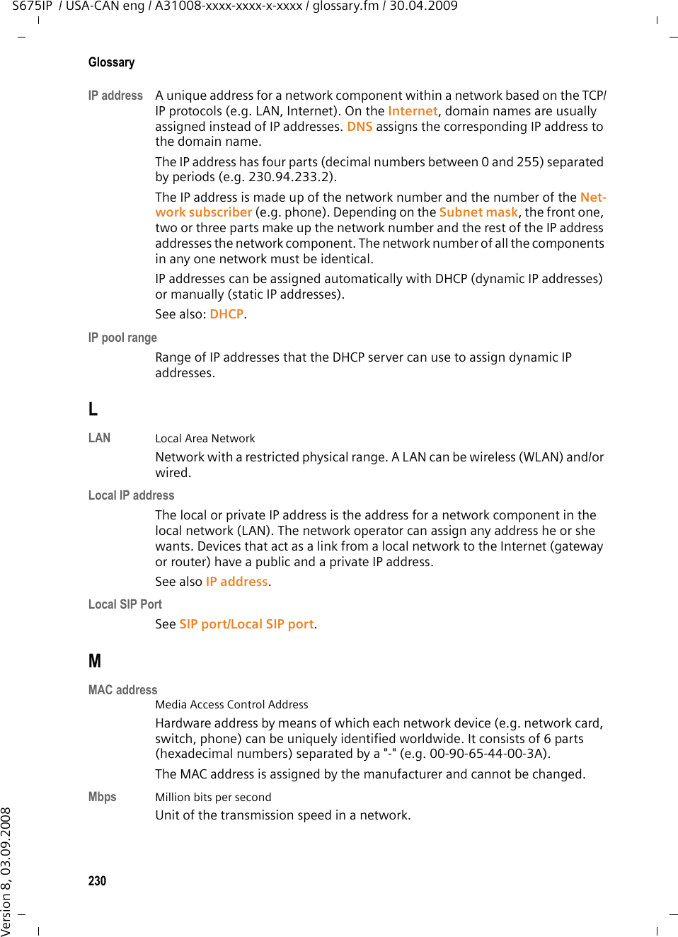 228GlossaryS675IP  / USA-CAN eng / A31008-xxxx-xxxx-x-xxxx / glossary.fm / 30.04.2009Version 8, 03.09.2008FragmentationData packets that are too big are split into smaller packets (fragments) before they are transferred. They are put together again when they reach the recipient (defragmented). Full duplex Data transmission is a mode in which data can be sent and received at the same time.GG.711 a law, G.711 µ law Standard for a Codec. G.711 delivers a very good voice quality that corresponds to that in the ISDN fixed line. As there is little compression, the necessary bandwidth is around 64 kbit/s per voice connection, but the delay caused by coding/decoding is only 0.125 ms. &quot;a law&quot; describes the European standard and &quot;µ law&quot; describes the North Amer-ican/Japanese equivalent. G.722 Standard for a Codec. G.722 is a broadband language codec with a bandwidth of 50 Hz to 7 kHz, a net transmission rate of 64 kbit/s per language connection and integrated speech pause recognition and comfort noise generation (silence suppression). G.722 delivers very good voice quality. A higher sampling rate provides clearer and better voice quality than other codecs and enables a speech tone in High Definition Sound Performance (HDSP). G.726 Standard for a Codec. G.726 delivers a good voice quality. It is inferior to the quality with codec G.711 but better than with G.729. G.729A/B Standard for a Codec. The voice quality is more likely to be lower with G.729A/B. As a result of the high level of compression, the necessary bandwidth is only around 8 kbit/s per voice connection, but the delay is around 15 ms. Gateway Connects two different Networks, e.g. a router as an Internet gateway. For phone calls from VoIP to the telephone network, a gateway has to be con-nected to the IP network and the telephone network (gateway/VoIP provider). It forwards calls from VoIP to the telephone network as required.Gateway providerSee SIP provider. Global IP addressSee IP address.