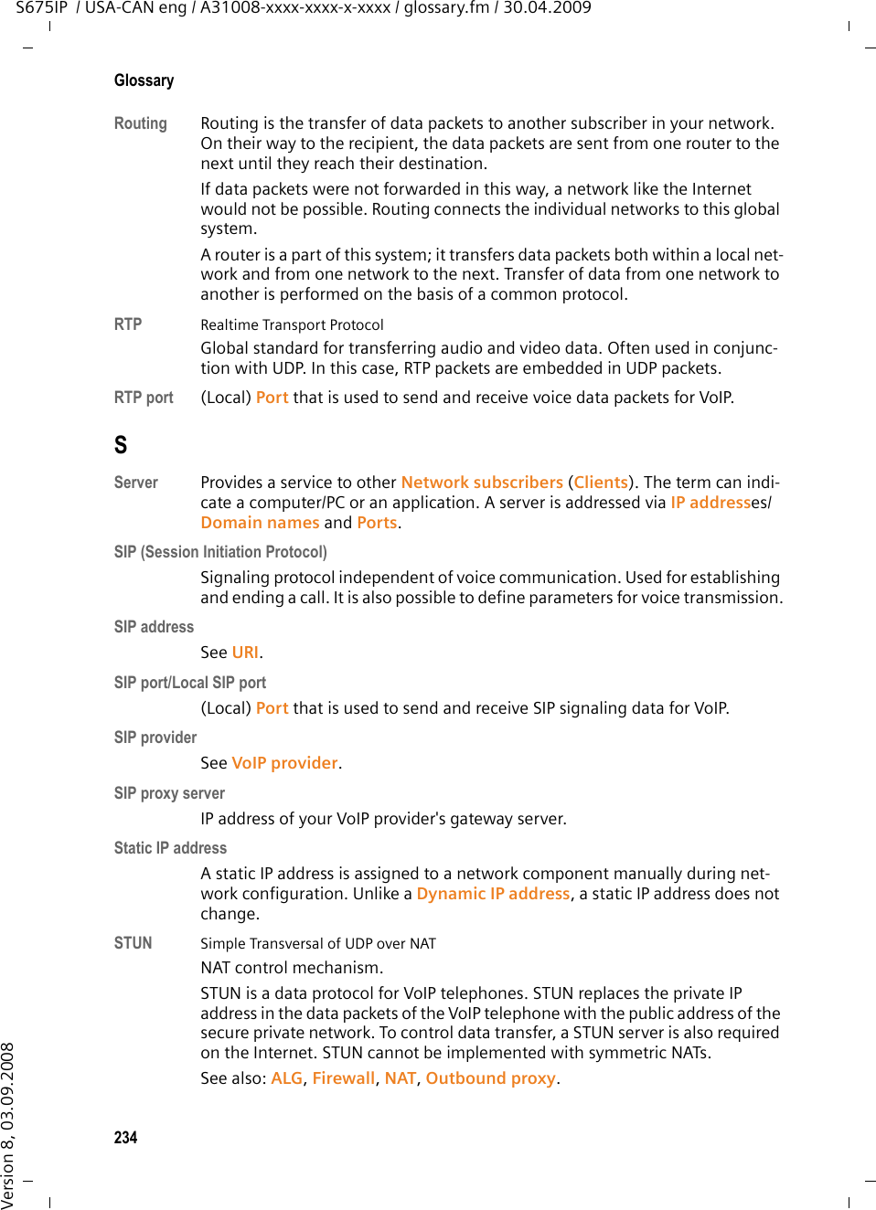 232GlossaryS675IP  / USA-CAN eng / A31008-xxxx-xxxx-x-xxxx / glossary.fm / 30.04.2009Version 8, 03.09.2008PPaging  (handset search)A base station function to locate registered handsets. The base station estab-lishes a connection to every registered handset. The handsets start to ring. Pag-ing is activated by briefly pressing the button on the base station and is deacti-vated by briefly pressing the same button again. PIN  Personal Identification NumberProtects against unauthorized use. When the PIN is activated, a number combi-nation has to be entered to access a protected area. You can protect your base station configuration data with a system PIN (4-digit number combination).Port Data is exchanged between two applications in a Network via a port. Port forwardingThe Internet gateway (e.g. your router) forwards data packets from the Internet that are directed to a certain Port to the port concerned. This allows servers in the LAN to offer services on the Internet without you needing a pub-lic IP address.Port numberIndicates a specific application of a Network subscriber. Depending on the set-ting in the LAN, the port number is permanently assigned or else it is newly assigned with each access.The combination of IP address/Port number uniquely identifies the recipient or sender of a data packet within a network. Predialing  See Block dialing.Private IP addressSee Public IP address.Protocol Describes the agreements for communicating within a Network. It contains rules for opening, administering and closing a connection, about data formats, time frames and possible error handling.Proxy/Proxy serverComputer program that controls the exchange of data between Client and Server in computer networks. If the phone sends a query to the VoIP server, the proxy acts as a server towards the phone and as a client towards the server. A proxy is addressed via IP addresses/Domain names and Ports. Public IP addressThe public IP address is the address for a network component on the Internet. It is assigned by the Internet Service Provider. Devices that act as a link from a local network to the Internet (gateway, router) have a public and a local IP address.See also: IP address, NAT 