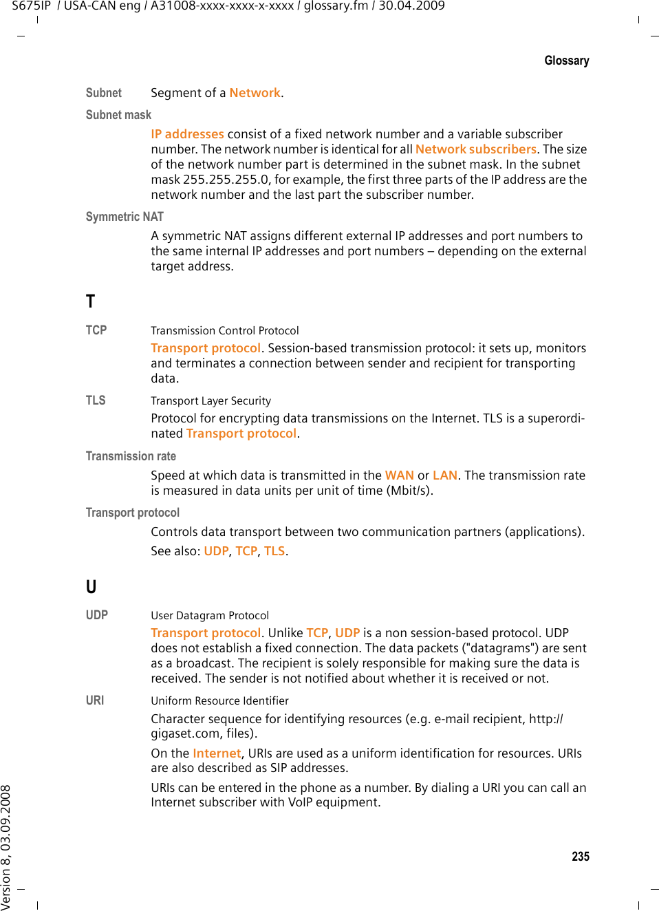 233GlossaryS675IP  / USA-CAN eng / A31008-xxxx-xxxx-x-xxxx / glossary.fm / 30.04.2009Version 8, 03.09.2008QQuality of Service (QoS)Quality of serviceDescribes the Quality of Service in communication networks. Differentiations are made between various Quality of Service classes. QoS influences the flow of data packets on the Internet, e.g. by prioritizing data packets, reserving bandwidth and data packet optimization. In VoIP networks, QoS influences the voice quality. If the whole infrastructure (router, network server, etc.) has QoS, the voice quality is better, i.e. fewer delays, less echoing, less crackling. RRAM  Random Access MemoryMemory in which you have reading and storage rights. Items such as melodies and screen pictures are saved in the RAM after you have loaded them onto the phone via the Web configurator.Registrar The registrar manages the Network subscribers&apos; current IP addresses. When you register with your VoIP provider, your current IP address is saved on the reg-istrar. This means you can also be reached when on the move. Ringback when the call is not answered= CCNR (Completion of Calls on No Reply). If a participant does not respond when called, a caller can arrange an automatic ringback. As soon as the desti-nation phone has completed a call and is free again, the caller is rung back. This feature must be supported by the exchange. The ringback request is automat-ically canceled after about 2 hours (depending on the VoIP provider).Ringback when the number is busy= CCBS (Completion of Calls to Busy Subscriber). If a caller hears the busy tone, he or she can activate the ringback function. As soon as the connection is free the caller is rung back. As soon as the caller lifts the receiver the connection is made automatically.ROM  Read Only MemoryA type of memory that can only be read.Router Routes data packets within a network and between different networks via the quickest route. Can connect Ethernet networks and WLAN. Can be a Gateway to the Internet. 