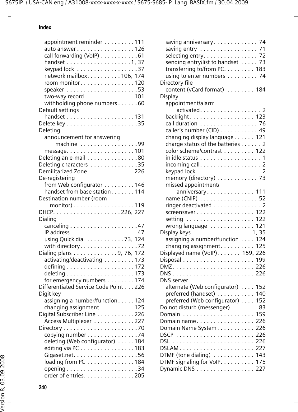 238IndexS675IP  / USA-CAN eng / A31008-xxxx-xxxx-x-xxxx / S675-S685-IP_Lang_BASIX.fm / 30.04.2009Version 8, 03.09.2008Available codecs  . . . . . . . . . . . . . . . 166Away from computer (messenger) . . . 83BBase stationactivating/deactivating eco mode  . . . . . . . . . . . . . . . 109best base station  . . . . . . . . . . . . . 115changing system PIN. . . . . . . . . . . 132checking service information. . . . . 197connecting . . . . . . . . . . . . . . . . . . .19connecting to electrical power supply . . . . . . . . . . . . . . . . . . . 21connecting to fixed line network . . . 21connecting to router . . . . . . . . . . . . 23operating on PABX . . . . . . . . . . . . 141power consumption . . . . . . . . . . . 201reducing power consumption . . . . 109reducing transmission power  . . . . 109restoring factory settings  . . . . . . . 133selecting  . . . . . . . . . . . . . . . . . . . 115setting . . . . . . . . . . . . . . . . . . . . .132setting default connection  . . 134, 167setting up. . . . . . . . . . . . . . . . . . . .19system PIN . . . . . . . . . . . . . . . . . . 133updating firmware . . . . . . . . 136, 185wall mounting  . . . . . . . . . . . . . . . 250Base station selection. . . . . . . . . . . . 115Batterycharge status . . . . . . . . . . . . . . . . . . 2charging. . . . . . . . . . . . . . . . . . . 1, 15display . . . . . . . . . . . . . . . . . . . .1, 15icon . . . . . . . . . . . . . . . . . . . . . . 1, 15inserting  . . . . . . . . . . . . . . . . . . . .14recommended batteries  . . . . . . . . 200tone. . . . . . . . . . . . . . . . . . . . . . . 129Beep . . . . . . . . . . . . . . . . . . . . . . . . 128Best base station . . . . . . . . . . . . . . . 115Birthday, see AnniversaryBlock dialing . . . . . . . . . . . . . . . . . . 224Blocking your caller ID . . . . . . . . . . . . 60Broadband connections . . . . . . . . . . . 11Broadband Internet access . . . . . . . . 224Broadband voice codec  . . . . . . 164, 228Browseroperating . . . . . . . . . . . . . . . . . . . . 93Buddy . . . . . . . . . . . . . . . . . . . . 81, 224buddy messages. . . . . . . . . . . . . . .87calling . . . . . . . . . . . . . . . . . . . . . .89checking information . . . . . . . . . . . 86list  . . . . . . . . . . . . . . . . . . . . . . . . 81opening list . . . . . . . . . . . . . . . . . . 84status changes. . . . . . . . . . . . . . . . 85Busy (messenger) . . . . . . . . . . . . . . .  83Buttons (Web configurator) . . . . . . .  149CCalendar. . . . . . . . . . . . . . . . . . . . .  110Callaccepting  . . . . . . . . . . . . . . . . . . . 49disconnecting (call swap). . . . . . . . 63ending  . . . . . . . . . . . . . . . . . . . . . 48external. . . . . . . . . . . . . . . . . . . . . 51incoming. . . . . . . . . . . . . . . . . . . . . 2internal . . . . . . . . . . . . . . . . . . . . 116number/name display  . . . . . . . . . . 49picking up from answering machine . . . . . . . . . . . . . . . . 101rejecting external. . . . . . . . . . . . .  118transfer (VoIP) . . . . . . . . . . . . . . . .  63transferring (connecting) . . . . . . . 117two-way record . . . . . . . . . . . . . . 101Call acceptanceautomatic . . . . . . . . . . . . . . . . . . 126Call display . . . . . . . . . . . . . . . . . . . . 50fixed line network . . . . . . . . . . . . . 50VoIP  . . . . . . . . . . . . . . . . . . . . . . . 50Call duration display . . . . . . . . . . . . . 76Call forwarding . . . . . . . . . . . .  224, 225Gigaset.net . . . . . . . . . . . . . .  61, 170VoIP (handset) . . . . . . . . . . . . . . . . 61VoIP (Web configurator) . . . . . . . . 170Call screening during recording . . . . 102Call swap . . . . . . . . . . . . . . . . . . . . 225disconnecting call . . . . . . . . . . . . . 63VoIP  . . . . . . . . . . . . . . . . . . . . . . . 63Call transferVoIP  . . . . . . . . . . . . . . . . . . . . . . . 63Call waiting  . . . . . . . . . . . . . .  225, 226accepting/rejecting (VoIP). . . . . . . . 64activating/deactivating (VoIP) . . . . . 62internal call . . . . . . . . . . . . . . . . . 118Call-by-call numbers . . . . . . . . . .  71, 76Caller ID . . . . . . . . . . . . . . . . . . . . . . 49Callinganonymously. . . . . . . . . . . . . . . . . 60entering IP address  . . . . . . . . . . . . 47external. . . . . . . . . . . . . . . . . . . . . 45Gigaset.net . . . . . . . . . . . . . . .  57, 59internal . . . . . . . . . . . . . . . . . . . . 116