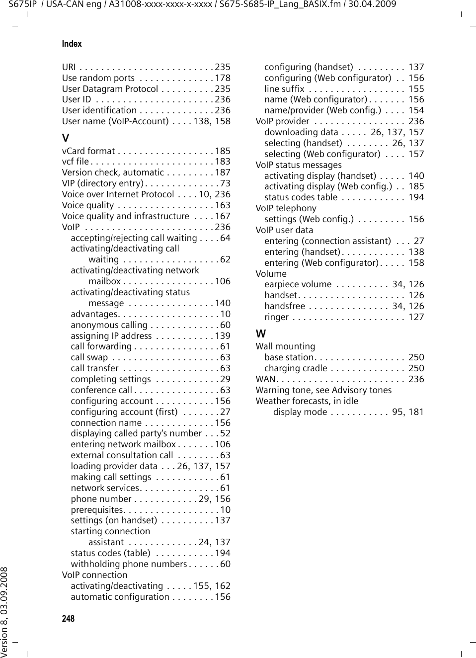 246IndexS675IP  / USA-CAN eng / A31008-xxxx-xxxx-x-xxxx / S675-S685-IP_Lang_BASIX.fm / 30.04.2009Version 8, 03.09.2008Preferred DNS serverentering (handset) . . . . . . . . . . . . 140entering (Web configurator) . . . . . 152Priority (messenger). . . . . . . . . . . . . 179Private IP address . . . . . . . . . . . . . . . 232Problems and solutions  . . . . . . . . . . 190Protocol. . . . . . . . . . . . . . . . . . . . . . 232Proxy. . . . . . . . . . . . . . . . . . . . . . . . 232Proxy server address. . . . . . . . . . . . . 159Proxy-Server  . . . . . . . . . . . . . . . . . . 232Public IP address  . . . . . . . . . . . . . . . 232QQuality of Service. . . . . . . . . . . . . . . 233Questions and answers  . . . . . . . . . . 190Quick dial  . . . . . . . . . . . . . . . . . 70, 124Quick dial keys. . . . . . . . . . . . . . . . . . 73Quick list . . . . . . . . . . . . . . . . . . . . . . 70key. . . . . . . . . . . . . . . . . . . . . . . . . . 1RRAM  . . . . . . . . . . . . . . . . . . . . . . . . 233Random Access Memory  . . . . . . . . . 233Read Only Memory  . . . . . . . . . . . . . 233Reading message (messenger) . . . . . . 88Reading the subject (e-mail) . . . . . 79, 80Ready to chat (messenger) . . . . . . . . . 83Receive numberanswering machine  . . . . . . . . . . . . 96assigning to answering machine  . . . . . . . . . . . . . . . . 170assigning to handset. . . . . . . . . . . 168display on the handset  . . . . . . . . . . 50Recordingannouncement/notification (ans. mach.). . . . . . . . . . . . . . . 98two-way record  . . . . . . . . . . . . . . 101Recording quality (ans. mach.) . . . . . 103Recording time (ans. mach.). . . . . . . 103Registeringhandset . . . . . . . . . . . . . . . . . 18, 113with the Web configurator  . . . . . . 146Registrar . . . . . . . . . . . . . . . . . . . . . 233Registrar server . . . . . . . . . . . . . . . . 159Registrar server port. . . . . . . . . . . . . 159Registration nameVoIP account  . . . . . . . . . . . . 139, 158Registration passwordVoIP account  . . . . . . . . . 27, 139, 158Registration refresh time . . . . . . . . . 159Reminder call (anniversary) . . . . . . . . 75Remote access to Web configurator . . . . . . . . . . . . . . . 152Remote management . . . . . . . . . . .  152Remote operation . . . . . . . . . . . . . . 104Resettingbase station. . . . . . . . . . . . . . . . .  133handset. . . . . . . . . . . . . . . . . . . .  131Resource name (messenger) . . . . . . 179RFC 2833 (DTMF signaling) . . . . . . .  175Ring delay. . . . . . . . . . . . . . . . . . . . 103Ringbackinitiating (fixed line network) . . . . . 61when busy  . . . . . . . . . . . . . . . . .  233when the call is not answered  . . .  233Ringerchanging. . . . . . . . . . . . . . . . . . . 127deactivating permanently. . . . . . .  128icon  . . . . . . . . . . . . . . . . . . . . . . . . 2muting . . . . . . . . . . . . . . . . . . . . . 49setting  . . . . . . . . . . . . . . . . . . . . 127setting volume  . . . . . . . . . . . . . .  127ROM. . . . . . . . . . . . . . . . . . . . . . . .  233Room monitor. . . . . . . . . . . . . . . . . 118Router  . . . . . . . . . . . . . . . . . . . . . . 233connecting base station . . . . . . . . .  23Routing  . . . . . . . . . . . . . . . . . . . . . 234RTP. . . . . . . . . . . . . . . . . . . . . . . . . 234RTP port . . . . . . . . . . . . . . . . .  178, 234SSafety precautions  . . . . . . . . . . . . . . . 8Scope of delivery  . . . . . . . . . . . . . . . 12Screensaver  . . . . . . . . . . . . . . . . . . 122Search for subscriber on Gigaset.net. . . . . . . . . . . . . . . . . 56Searchinghandset. . . . . . . . . . . . . . . . . . . .  114in directory . . . . . . . . . . . . . . . . . .  72Selecting announcement mode (ans. mach.). . . . . . . . . . . . . . . . 97Send numberselecting via line suffix. . . . . . . . . .  47Sender&apos;s address (e-mail). . . . . . . . . . 80Sensitivity (room monitor). . . . . . . . 119Server  . . . . . . . . . . . . . . . . . . . . . . 234for firmware update. . . . . . . . . . . 185Server port . . . . . . . . . . . . . . . . . . .  159Service (Customer Care) . . . . . . . . . 211