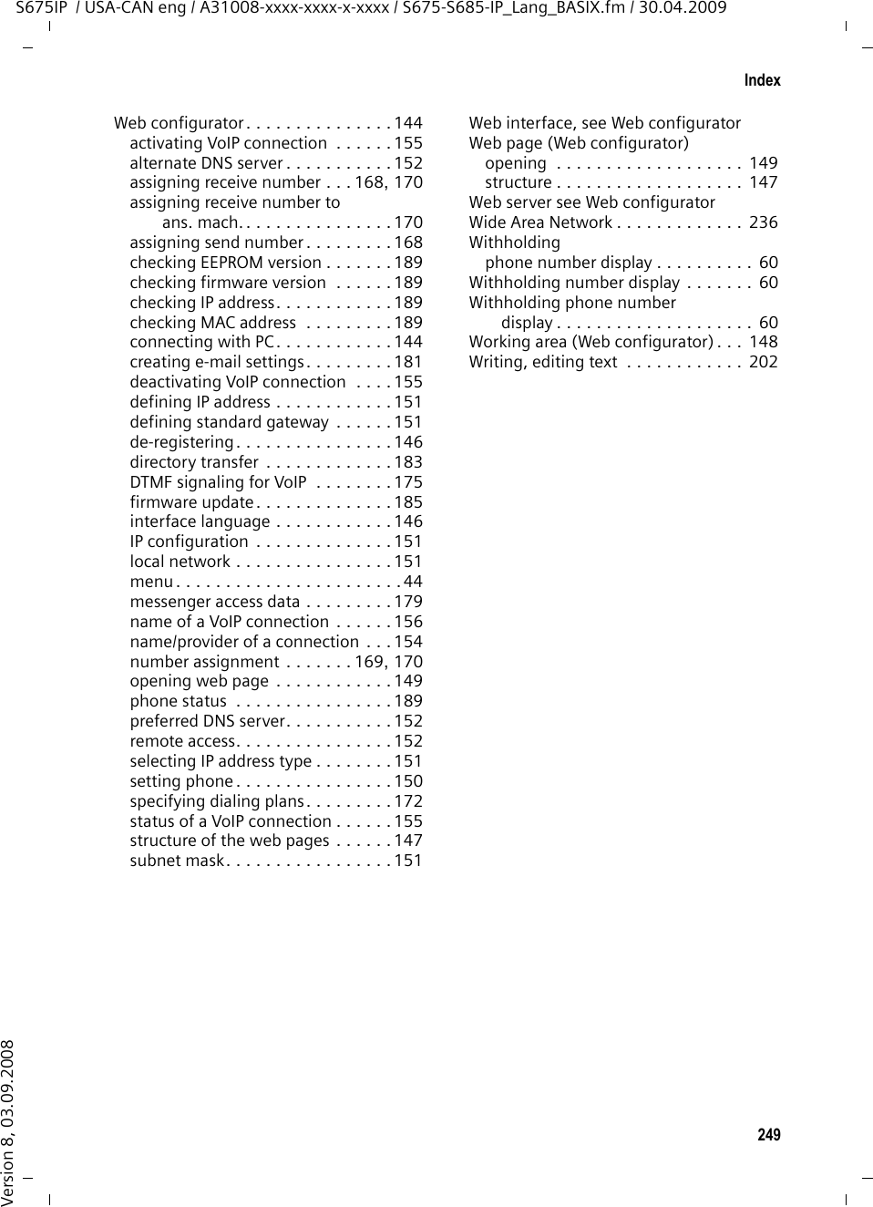 247IndexS675IP  / USA-CAN eng / A31008-xxxx-xxxx-x-xxxx / S675-S685-IP_Lang_BASIX.fm / 30.04.2009Version 8, 03.09.2008Settingbase station . . . . . . . . . . . . . . . . . 132date/time on handset . . . . . . . . . . . 16handset . . . . . . . . . . . . . . . . . . . . 121screensaver  . . . . . . . . . . . . . . . . . 122Setting default connection . . . . 134, 167Setting Flash (PABX). . . . . . . . . . . . . 141Setting ringer. . . . . . . . . . . . . . . . . . 127Setting the time zone. . . . . . . . . . . . 188Settings for VoIP telephony. . . . . . . . 156Shortcut (digit combination)  . . . . . . . 40Signal strength  . . . . . . . . . . . . . . . . . .1Signal tone, see Advisory tonesSimple Transversal of UDP over NAT  . . . . . . . . . . . . . . . . . . . . . 234SIP  . . . . . . . . . . . . . . . . . . . . . . . . . 234SIP address  . . . . . . . . . . . . . . . . . . . 234SIP Info (DTMF signaling) . . . . . . . . . 175SIP port . . . . . . . . . . . . . . . . . . 178, 234SIP provider . . . . . . . . . . . . . . . . . . . 234SIP proxy server . . . . . . . . . . . . . . . . 234Snooze (alarm clock) . . . . . . . . . . . . 112Snooze mode (alarm clock)  . . . . . . . 112Sound, see RingerSpeaker . . . . . . . . . . . . . . . . . . . . . . . 53activating/deactivating . . . . . . . . . . 53key. . . . . . . . . . . . . . . . . . . . . . . . . . 1mode . . . . . . . . . . . . . . . . . . . . . . . 53Special characters  . . . . . . . . . . . . . . 202Specifications  . . . . . . . . . . . . . . . . . 200Standard gatewayentering (handset) . . . . . . . . . . . . 140entering (Web configurator) . . . . . 151Starting connection assistant (menu) . . . . . . . . . . . . . . . . . . . 137State of presence (messenger) . . . 81, 83setting own  . . . . . . . . . . . . . . . . . . 83Static IP address . . . . . . . . . . . . 151, 234Statusbuddy  . . . . . . . . . . . . . . . . . . . . . . 81changing own (messenger). . . . . . . 83VoIP connection . . . . . . . . . . . . . . 155Status codesactivating display (Web config.). . . 185Status codes (VoIP)activating display (handset). . . . . . 140codes table. . . . . . . . . . . . . . . . . . 194Structure of IP address . . . . . . . . . . . 230STUN. . . . . . . . . . . . . . . . . . . . . . . . 234STUN port . . . . . . . . . . . . . . . . . . . . 160STUN refresh time. . . . . . . . . . . . . .  161STUN server . . . . . . . . . . . . . . . . . .  160Submenu . . . . . . . . . . . . . . . . . . . . . 36Subnet . . . . . . . . . . . . . . . . . . . . . . 235Subnet mask. . . . . . . . . . . . . . . . . .  235defining (handset). . . . . . . . . . . .  140defining (Web configurator) . . . . .  151Suffix . . . . . . . . . . . . . . . . . . . . . . . 155dialing with . . . . . . . . . . . . . . .  45, 47Suppressingspeech pauses (VoIP) . . . . . . . . . . 166Suppressing silence. . . . . . . . . . . . . 166Suppressing speech pauses . . . . . . .  166Symmetric NAT . . . . . . . . . . . . . . . . 235Synchronization with time server. . .  187System settings. . . . . . . . . . . . . . . .  132TTalk key  . . . . . . . . . . . . . . . . . . . . . . . 1TCP. . . . . . . . . . . . . . . . . . . . . . . . . 235Telephone connectionconfiguring (Web config.)  . . . . . . 154Telephone jack pin connections . . . . 202Text informationin idle display mode . . . . . . . . . . .  181Timeset manually . . . . . . . . . . . . . . . . . 16transferring from time server . . . .  187Time server. . . . . . . . . . . . . . . . . . . 187TLS. . . . . . . . . . . . . . . . . . . . . . . . . 235Tone dialing . . . . . . . . . . . . . . . . . . 143Transferring PC address bookto directory  . . . . . . . . . . . . . . .  183Transmission Control Protocol . . . . .  235Transmission powerreducing for the base station . . . .  109Transmission rate . . . . . . . . . . . . . . 235Transport Layer Security  . . . . . . . . .  235Transport protocol. . . . . . . . . . . . . . 235Troubleshooting . . . . . . . . . . . . . . . 190e-mail . . . . . . . . . . . . . . . . . . . . . . 78general (table). . . . . . . . . . . . . . . 190Internet connection . . . . . . . . . . . . 30UUDP . . . . . . . . . . . . . . . . . . . . . . . .  235Uniform Resource Identifier. . . . . . . 235Universal Resource Locator . . . . . . .  236Unknown . . . . . . . . . . . . . . . . . . . . . 51Unknown caller. . . . . . . . . . . . . . . . . 51