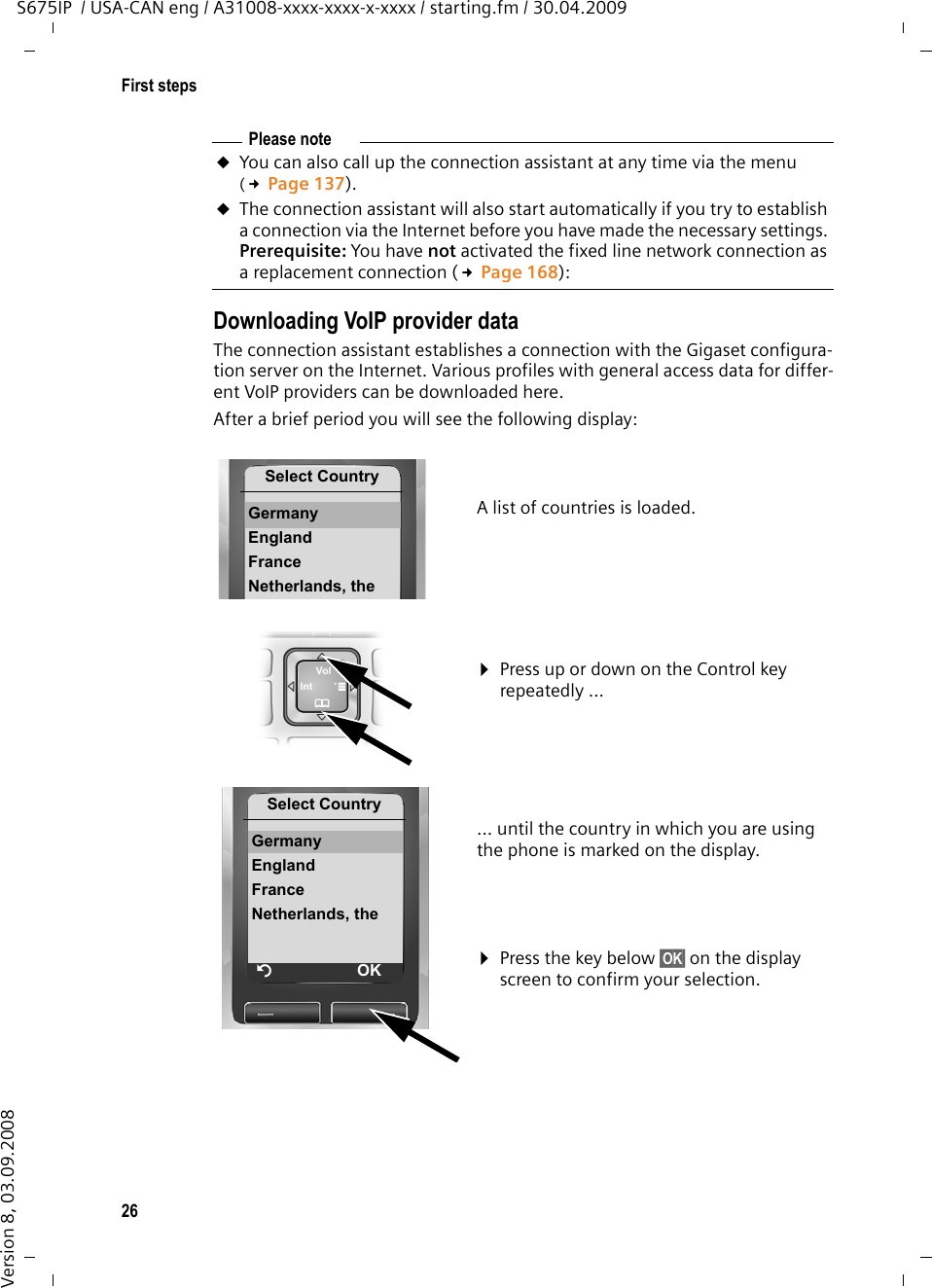 26First stepsS675IP  / USA-CAN eng / A31008-xxxx-xxxx-x-xxxx / starting.fm / 30.04.2009Version 8, 03.09.2008Downloading VoIP provider dataThe connection assistant establishes a connection with the Gigaset configura-tion server on the Internet. Various profiles with general access data for differ-ent VoIP providers can be downloaded here. After a brief period you will see the following display:Please noteuYou can also call up the connection assistant at any time via the menu (£Page 137).uThe connection assistant will also start automatically if you try to establish a connection via the Internet before you have made the necessary settings. Prerequisite: You have not activated the fixed line network connection as a replacement connection (£Page 168):A list of countries is loaded.¤Press up or down on the Control key repeatedly ...... until the country in which you are using the phone is marked on the display.¤Press the key below §OK§ on the display screen to confirm your selection. Select CountryGermany EnglandFranceNetherlands, theSelect CountryGermany EnglandFranceNetherlands, theÝOK