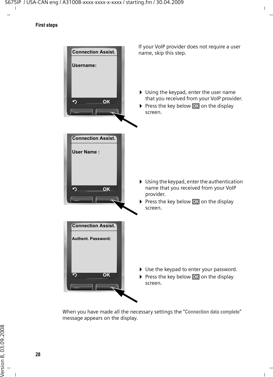 28First stepsS675IP  / USA-CAN eng / A31008-xxxx-xxxx-x-xxxx / starting.fm / 30.04.2009Version 8, 03.09.2008When you have made all the necessary settings the &quot;Connection data complete&quot; message appears on the display.If your VoIP provider does not require a user name, skip this step.¤Using the keypad, enter the user name that you received from your VoIP provider. ¤Press the key below §OK§ on the display screen. ¤Using the keypad, enter the authentication name that you received from your VoIP provider. ¤Press the key below §OK§ on the display screen. ¤Use the keypad to enter your password. ¤Press the key below §OK§ on the display screen. Connection Assist.Username: ÝOKConnection Assist.User Name : ÝOKConnection Assist.Authent. Password: ÝOK