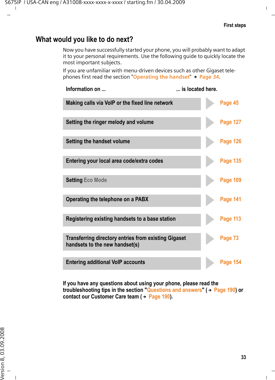 33First stepsS675IP  / USA-CAN eng / A31008-xxxx-xxxx-x-xxxx / starting.fm / 30.04.2009Version 8, 03.09.2008What would you like to do next?Now you have successfully started your phone, you will probably want to adapt it to your personal requirements. Use the following guide to quickly locate the most important subjects.If you are unfamiliar with menu-driven devices such as other Gigaset tele-phones first read the section &quot;Operating the handset&quot; £Page 34.If you have any questions about using your phone, please read the troubleshooting tips in the section &quot;Questions and answers&quot; (£Page 190) or contact our Customer Care team (£Page 190).Information on ... ... is located here.Making calls via VoIP or the fixed line network Page 45Setting the ringer melody and volume Page 127Setting the handset volume Page 126Entering your local area code/extra codes Page 135Setting Eco Mode Page 109Operating the telephone on a PABX Page 141Registering existing handsets to a base station Page 113Transferring directory entries from existing Gigaset handsets to the new handset(s)Page 73Entering additional VoIP accounts Page 154ggggggggg
