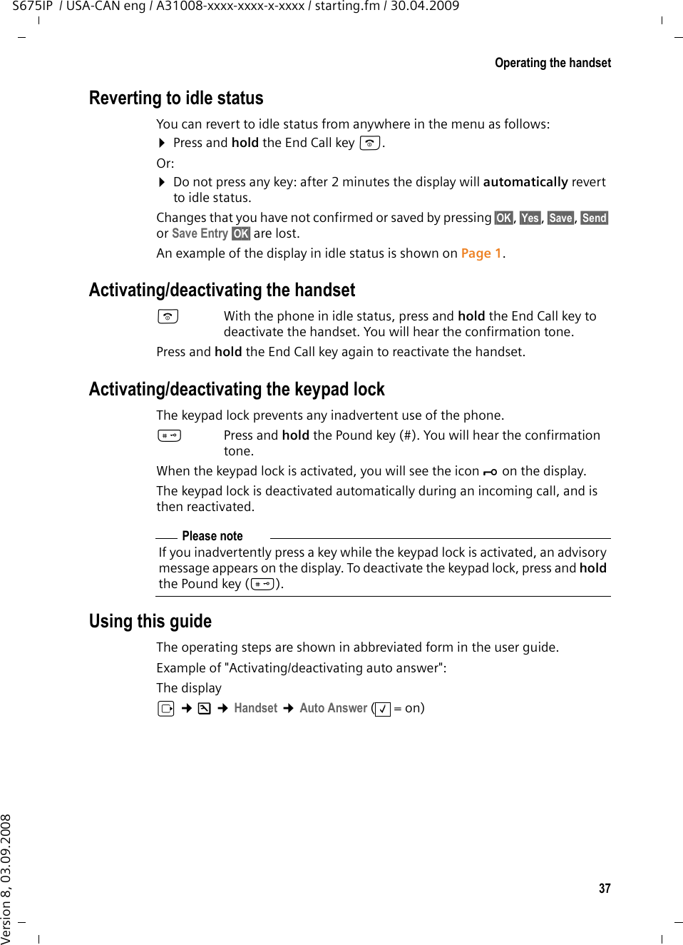 37Operating the handsetS675IP  / USA-CAN eng / A31008-xxxx-xxxx-x-xxxx / starting.fm / 30.04.2009Version 8, 03.09.2008Reverting to idle statusYou can revert to idle status from anywhere in the menu as follows:¤Press and hold the End Call key a.Or:¤Do not press any key: after 2 minutes the display will automatically revert to idle status.Changes that you have not confirmed or saved by pressing §OK§, §Yes§, §Save§, §Send§ or Save Entry §OK§ are lost.An example of the display in idle status is shown on Page 1.Activating/deactivating the handsetaWith the phone in idle status, press and hold the End Call key to deactivate the handset. You will hear the confirmation tone.Press and hold the End Call key again to reactivate the handset.Activating/deactivating the keypad lockThe keypad lock prevents any inadvertent use of the phone.#Press and hold the Pound key (#). You will hear the confirmation tone. When the keypad lock is activated, you will see the icon Ø on the display.The keypad lock is deactivated automatically during an incoming call, and is then reactivated.Using this guideThe operating steps are shown in abbreviated form in the user guide. Example of &quot;Activating/deactivating auto answer&quot;:The display v ¢Ð ¢Handset ¢Auto Answer (=on)Please noteIf you inadvertently press a key while the keypad lock is activated, an advisory message appears on the display. To deactivate the keypad lock, press and hold the Pound key (#).‰