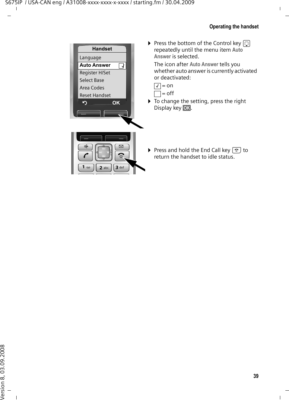 39Operating the handsetS675IP  / USA-CAN eng / A31008-xxxx-xxxx-x-xxxx / starting.fm / 30.04.2009Version 8, 03.09.2008¤Press the bottom of the Control key s repeatedly until the menu item Auto Answer is selected. The icon after Auto Answer tells you whether auto answer is currently activated or deactivated: = on = off ¤To change the setting, press the right Display key §OK§. ¤Press and hold the End Call key a to return the handset to idle status. HandsetLanguageAuto Answer  ‰Register H/SetSelect BaseArea CodesReset HandsetÝOK‰