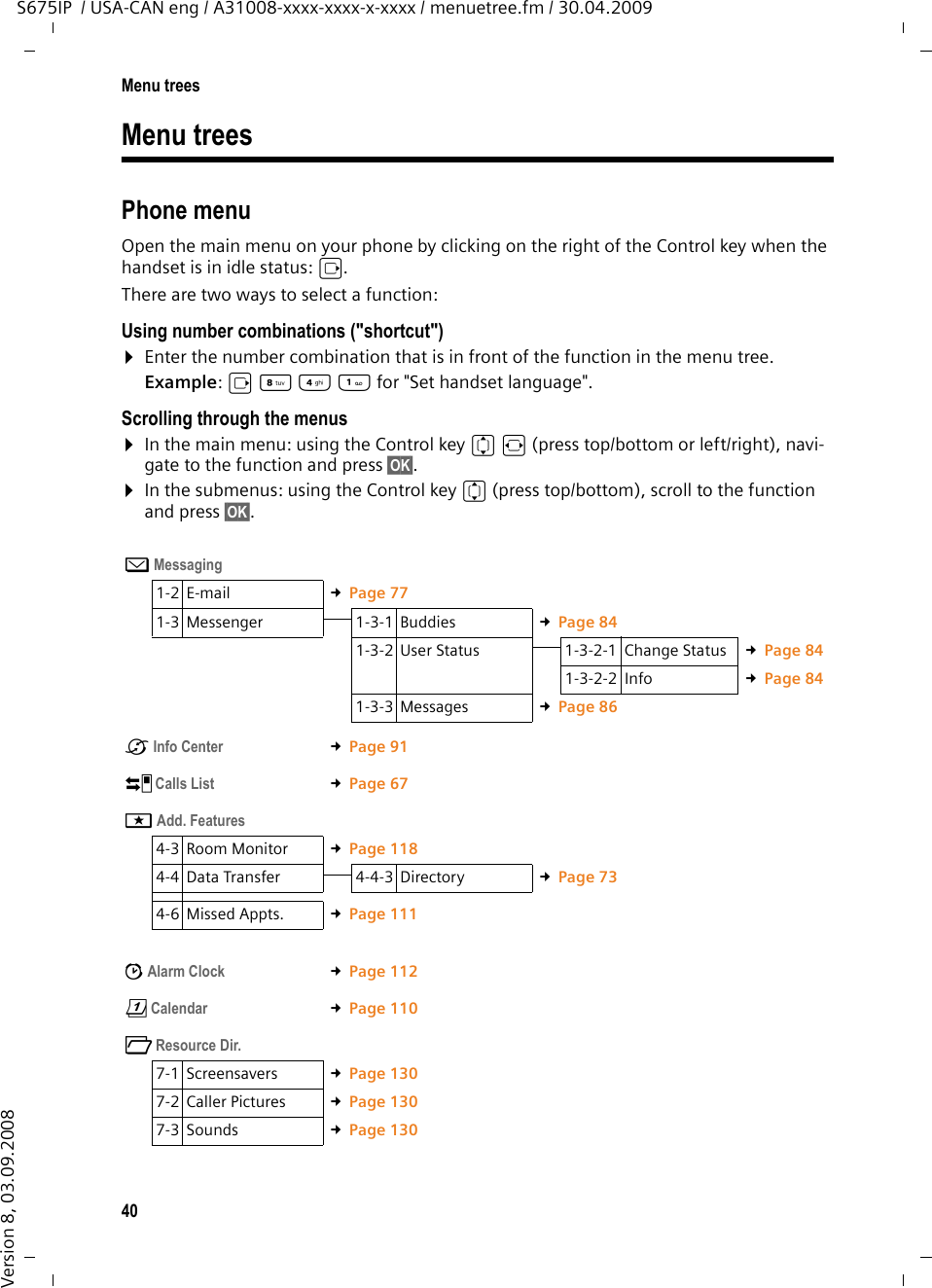 40Menu treesS675IP  / USA-CAN eng / A31008-xxxx-xxxx-x-xxxx / menuetree.fm / 30.04.2009Version 8, 03.09.2008Menu trees Phone menuOpen the main menu on your phone by clicking on the right of the Control key when the handset is in idle status: v. There are two ways to select a function:Using number combinations (&quot;shortcut&quot;)¤Enter the number combination that is in front of the function in the menu tree. Example: v N4 for &quot;Set handset language&quot;.Scrolling through the menus ¤In the main menu: using the Control key qr (press top/bottom or left/right), navi-gate to the function and press §OK§. ¤In the submenus: using the Control key q (press top/bottom), scroll to the function and press §OK§. î Messaging 1-2 E-mail £Page 771-3 Messenger 1-3-1 Buddies £Page 841-3-2 User Status 1-3-2-1 Change Status £Page 841-3-2-2 Info £Page 841-3-3 Messages £Page 86êInfo Center  £Page 91Ì Calls List £Page 67íAdd. Features 4-3 Room Monitor £Page 1184-4 Data Transfer 4-4-3 Directory £Page 734-6 Missed Appts. £Page 111ìAlarm Clock  £Page 112çCalendar  £Page 110ÏResource Dir.  7-1 Screensavers £Page 1307-2 Caller Pictures £Page 1307-3 Sounds £Page 130