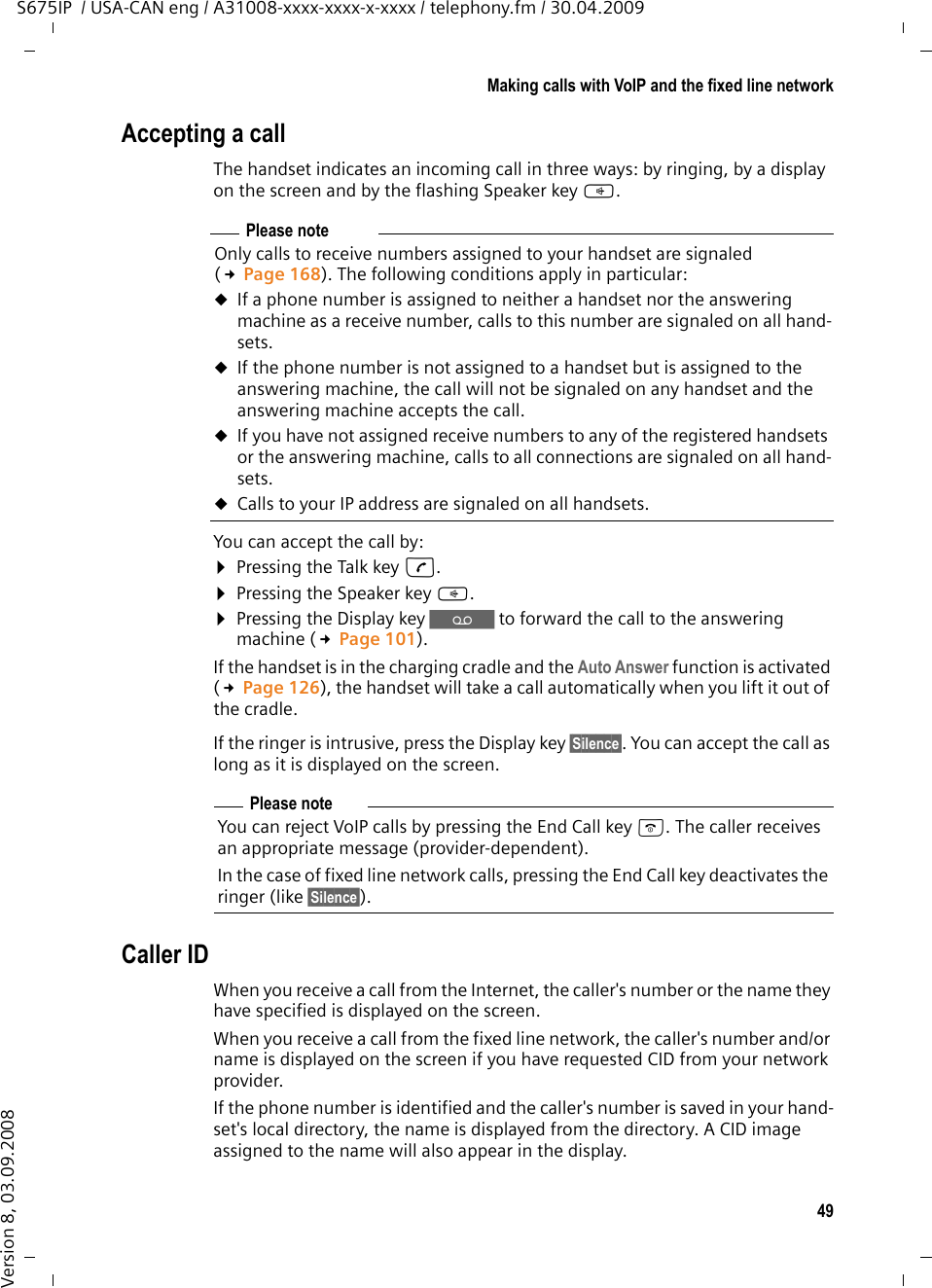 49Making calls with VoIP and the fixed line networkS675IP  / USA-CAN eng / A31008-xxxx-xxxx-x-xxxx / telephony.fm / 30.04.2009Version 8, 03.09.2008Accepting a callThe handset indicates an incoming call in three ways: by ringing, by a display on the screen and by the flashing Speaker key d. You can accept the call by:¤Pressing the Talk key c.¤Pressing the Speaker key d. ¤Pressing the Display key Ÿ to forward the call to the answering machine (£Page 101). If the handset is in the charging cradle and the Auto Answer function is activated (£Page 126), the handset will take a call automatically when you lift it out of the cradle. If the ringer is intrusive, press the Display key §Silence§. You can accept the call as long as it is displayed on the screen.Caller IDWhen you receive a call from the Internet, the caller&apos;s number or the name they have specified is displayed on the screen. When you receive a call from the fixed line network, the caller&apos;s number and/or name is displayed on the screen if you have requested CID from your network provider. If the phone number is identified and the caller&apos;s number is saved in your hand-set&apos;s local directory, the name is displayed from the directory. A CID image assigned to the name will also appear in the display. Please noteOnly calls to receive numbers assigned to your handset are signaled (£Page 168). The following conditions apply in particular:uIf a phone number is assigned to neither a handset nor the answering machine as a receive number, calls to this number are signaled on all hand-sets. uIf the phone number is not assigned to a handset but is assigned to the answering machine, the call will not be signaled on any handset and the answering machine accepts the call. uIf you have not assigned receive numbers to any of the registered handsets or the answering machine, calls to all connections are signaled on all hand-sets.uCalls to your IP address are signaled on all handsets. Please noteYou can reject VoIP calls by pressing the End Call key a. The caller receives an appropriate message (provider-dependent). In the case of fixed line network calls, pressing the End Call key deactivates the ringer (like §Silence§).