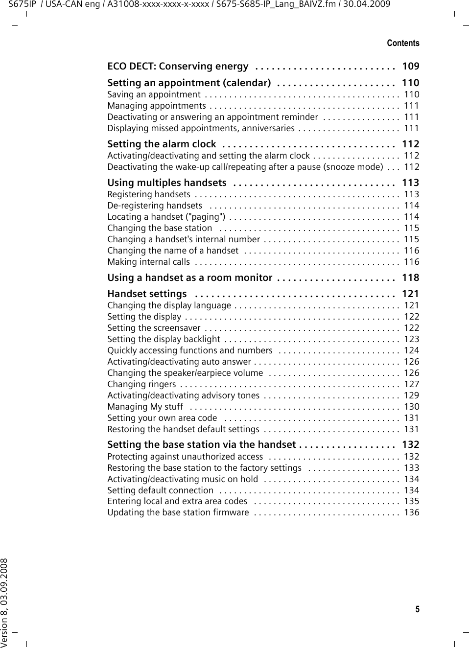 5ContentsS675IP  / USA-CAN eng / A31008-xxxx-xxxx-x-xxxx / S675-S685-IP_Lang_BAIVZ.fm / 30.04.2009Version 8, 03.09.2008ECO DECT: Conserving energy   . . . . . . . . . . . . . . . . . . . . . . . . . .   109Setting an appointment (calendar)  . . . . . . . . . . . . . . . . . . . . . .   110Saving an appointment  . . . . . . . . . . . . . . . . . . . . . . . . . . . . . . . . . . . . . . . .  110Managing appointments . . . . . . . . . . . . . . . . . . . . . . . . . . . . . . . . . . . . . . .  111Deactivating or answering an appointment reminder  . . . . . . . . . . . . . . . .  111Displaying missed appointments, anniversaries . . . . . . . . . . . . . . . . . . . . .  111Setting the alarm clock  . . . . . . . . . . . . . . . . . . . . . . . . . . . . . . . .   112Activating/deactivating and setting the alarm clock . . . . . . . . . . . . . . . . . .  112Deactivating the wake-up call/repeating after a pause (snooze mode)  . . .  112Using multiples handsets   . . . . . . . . . . . . . . . . . . . . . . . . . . . . . .   113Registering handsets  . . . . . . . . . . . . . . . . . . . . . . . . . . . . . . . . . . . . . . . . . .  113De-registering handsets   . . . . . . . . . . . . . . . . . . . . . . . . . . . . . . . . . . . . . . .  114Locating a handset (&quot;paging&quot;) . . . . . . . . . . . . . . . . . . . . . . . . . . . . . . . . . . .  114Changing the base station   . . . . . . . . . . . . . . . . . . . . . . . . . . . . . . . . . . . . .  115Changing a handset&apos;s internal number  . . . . . . . . . . . . . . . . . . . . . . . . . . . .  115Changing the name of a handset  . . . . . . . . . . . . . . . . . . . . . . . . . . . . . . . .  116Making internal calls  . . . . . . . . . . . . . . . . . . . . . . . . . . . . . . . . . . . . . . . . . .  116Using a handset as a room monitor  . . . . . . . . . . . . . . . . . . . . . .   118Handset settings   . . . . . . . . . . . . . . . . . . . . . . . . . . . . . . . . . . . . .   121Changing the display language . . . . . . . . . . . . . . . . . . . . . . . . . . . . . . . . . .  121Setting the display . . . . . . . . . . . . . . . . . . . . . . . . . . . . . . . . . . . . . . . . . . . .  122Setting the screensaver  . . . . . . . . . . . . . . . . . . . . . . . . . . . . . . . . . . . . . . . .  122Setting the display backlight  . . . . . . . . . . . . . . . . . . . . . . . . . . . . . . . . . . . .  123Quickly accessing functions and numbers   . . . . . . . . . . . . . . . . . . . . . . . . .  124Activating/deactivating auto answer . . . . . . . . . . . . . . . . . . . . . . . . . . . . . .  126Changing the speaker/earpiece volume  . . . . . . . . . . . . . . . . . . . . . . . . . . .  126Changing ringers  . . . . . . . . . . . . . . . . . . . . . . . . . . . . . . . . . . . . . . . . . . . . .  127Activating/deactivating advisory tones  . . . . . . . . . . . . . . . . . . . . . . . . . . . .  129Managing My stuff   . . . . . . . . . . . . . . . . . . . . . . . . . . . . . . . . . . . . . . . . . . .  130Setting your own area code   . . . . . . . . . . . . . . . . . . . . . . . . . . . . . . . . . . . .  131Restoring the handset default settings  . . . . . . . . . . . . . . . . . . . . . . . . . . . .  131Setting the base station via the handset . . . . . . . . . . . . . . . . . .   132Protecting against unauthorized access  . . . . . . . . . . . . . . . . . . . . . . . . . . .  132Restoring the base station to the factory settings   . . . . . . . . . . . . . . . . . . .  133Activating/deactivating music on hold  . . . . . . . . . . . . . . . . . . . . . . . . . . . .  134Setting default connection  . . . . . . . . . . . . . . . . . . . . . . . . . . . . . . . . . . . . .  134Entering local and extra area codes   . . . . . . . . . . . . . . . . . . . . . . . . . . . . . .  135Updating the base station firmware  . . . . . . . . . . . . . . . . . . . . . . . . . . . . . .  136