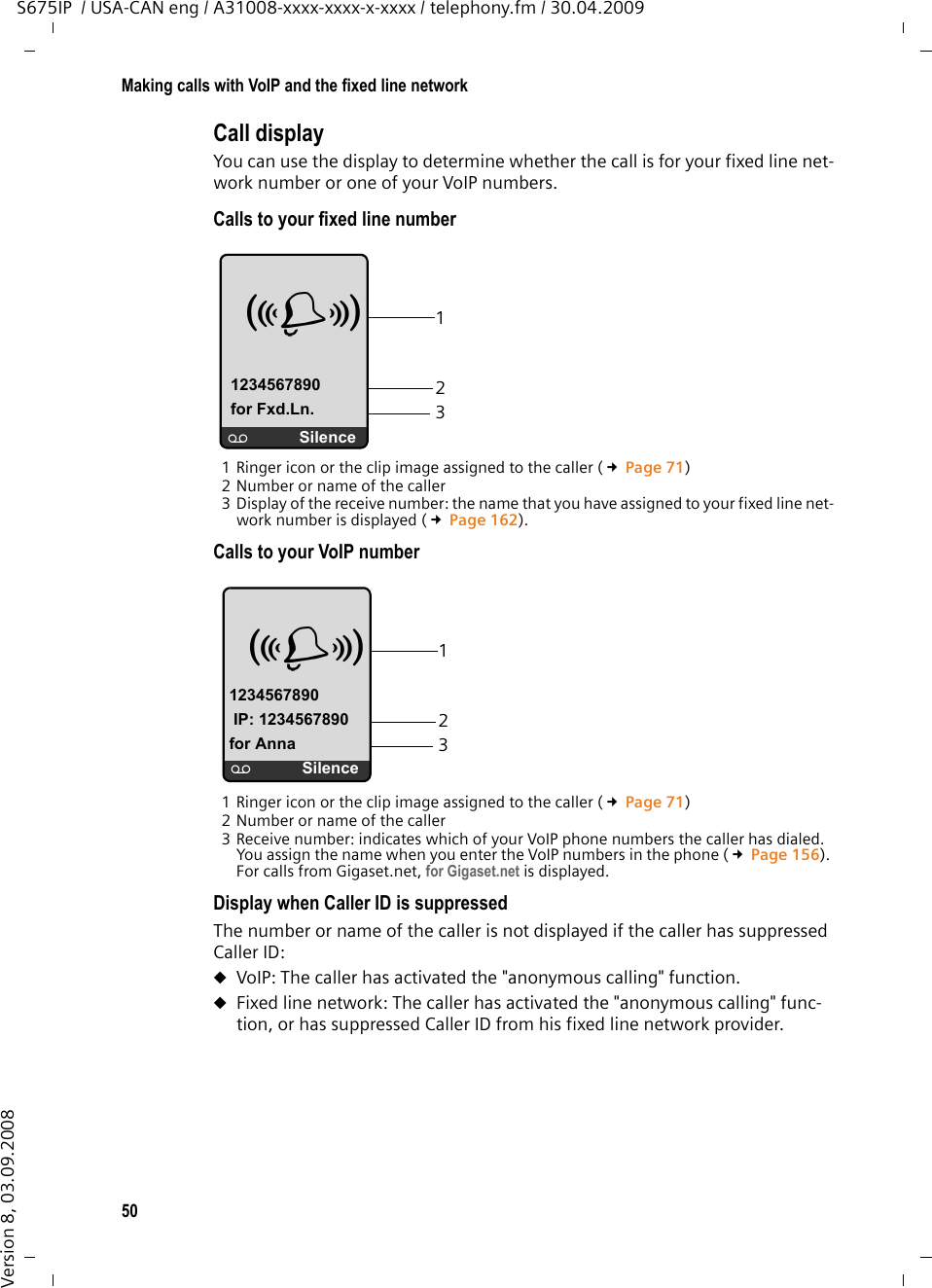 50Making calls with VoIP and the fixed line networkS675IP  / USA-CAN eng / A31008-xxxx-xxxx-x-xxxx / telephony.fm / 30.04.2009Version 8, 03.09.2008Call display You can use the display to determine whether the call is for your fixed line net-work number or one of your VoIP numbers. Calls to your fixed line number 1 Ringer icon or the clip image assigned to the caller (£Page 71)2 Number or name of the caller3 Display of the receive number: the name that you have assigned to your fixed line net-work number is displayed (£Page 162).Calls to your VoIP number 1 Ringer icon or the clip image assigned to the caller (£Page 71)2 Number or name of the caller3 Receive number: indicates which of your VoIP phone numbers the caller has dialed. You assign the name when you enter the VoIP numbers in the phone (£Page 156). For calls from Gigaset.net, for Gigaset.net is displayed. Display when Caller ID is suppressedThe number or name of the caller is not displayed if the caller has suppressed Caller ID:uVoIP: The caller has activated the &quot;anonymous calling&quot; function.uFixed line network: The caller has activated the &quot;anonymous calling&quot; func-tion, or has suppressed Caller ID from his fixed line network provider.123Å 1234567890for Fxd.Ln.×Silence123Å 1234567890IP: 1234567890for Anna×Silence