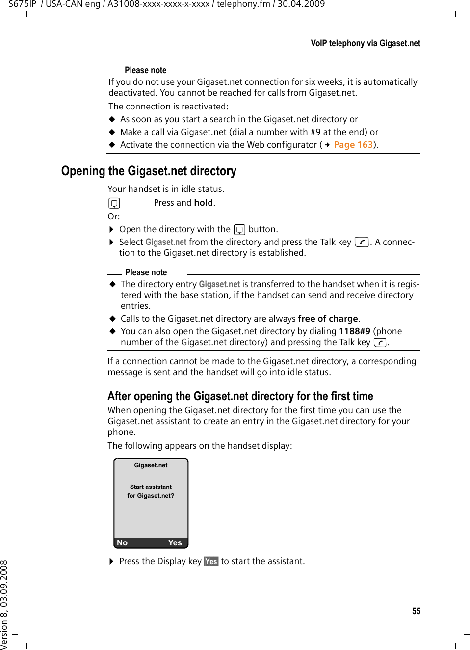 55VoIP telephony via Gigaset.netS675IP  / USA-CAN eng / A31008-xxxx-xxxx-x-xxxx / telephony.fm / 30.04.2009Version 8, 03.09.2008Opening the Gigaset.net directoryYour handset is in idle status. sPress and hold. Or: ¤Open the directory with the s button. ¤Select Gigaset.net from the directory and press the Talk key c. A connec-tion to the Gigaset.net directory is established.If a connection cannot be made to the Gigaset.net directory, a corresponding message is sent and the handset will go into idle status.After opening the Gigaset.net directory for the first timeWhen opening the Gigaset.net directory for the first time you can use the Gigaset.net assistant to create an entry in the Gigaset.net directory for your phone.The following appears on the handset display: ¤Press the Display key §Yes§ to start the assistant.Please noteIf you do not use your Gigaset.net connection for six weeks, it is automatically deactivated. You cannot be reached for calls from Gigaset.net. The connection is reactivated:uAs soon as you start a search in the Gigaset.net directory or uMake a call via Gigaset.net (dial a number with #9 at the end) or uActivate the connection via the Web configurator (£Page 163).Please noteuThe directory entry Gigaset.net is transferred to the handset when it is regis-tered with the base station, if the handset can send and receive directory entries.uCalls to the Gigaset.net directory are always free of charge. uYou can also open the Gigaset.net directory by dialing 1188#9 (phone number of the Gigaset.net directory) and pressing the Talk key c. Gigaset.netStart assistant for Gigaset.net? No Yes