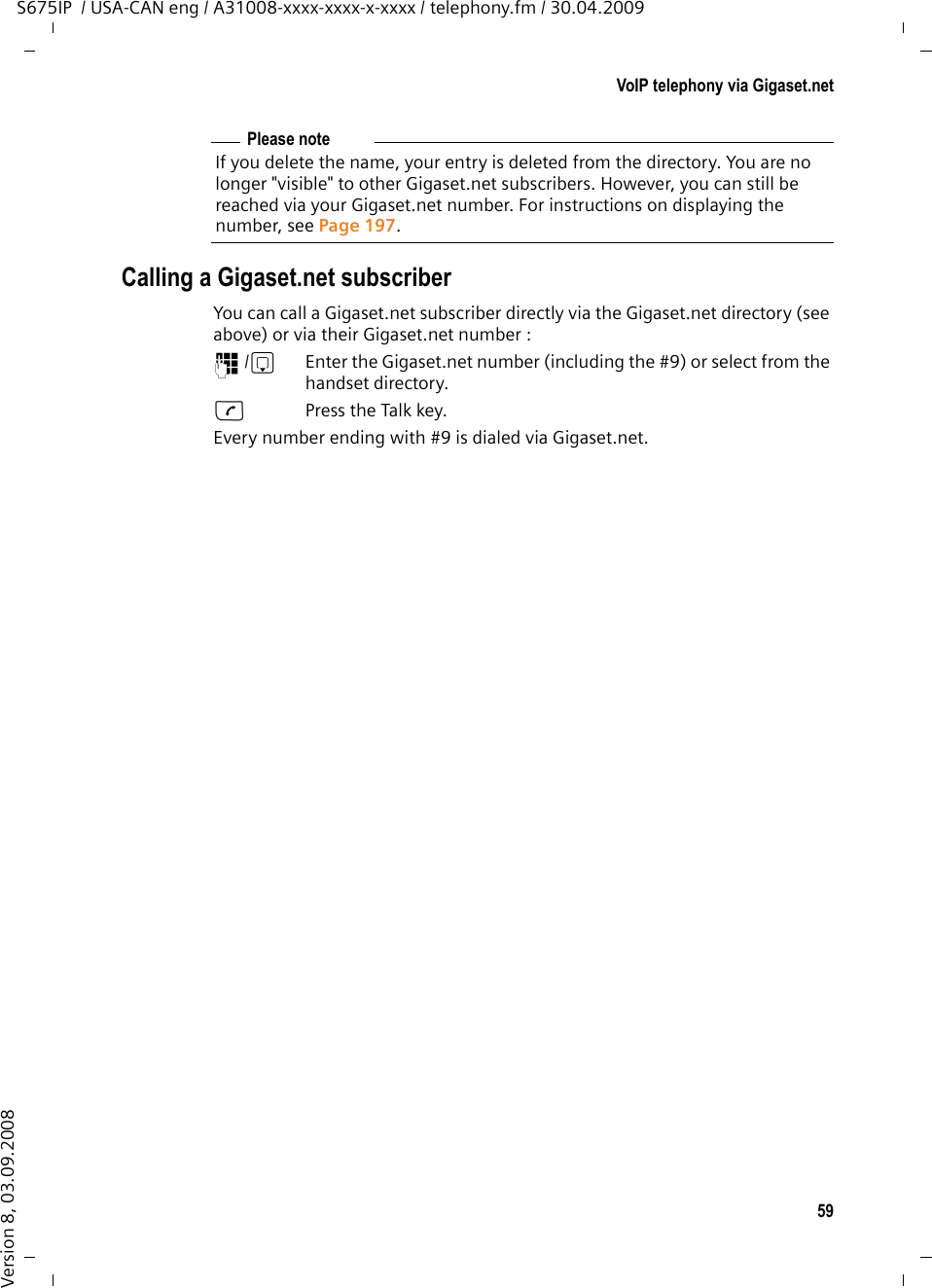 59VoIP telephony via Gigaset.netS675IP  / USA-CAN eng / A31008-xxxx-xxxx-x-xxxx / telephony.fm / 30.04.2009Version 8, 03.09.2008Calling a Gigaset.net subscriberYou can call a Gigaset.net subscriber directly via the Gigaset.net directory (see above) or via their Gigaset.net number :~/s  Enter the Gigaset.net number (including the #9) or select from the handset directory.cPress the Talk key. Every number ending with #9 is dialed via Gigaset.net. Please noteIf you delete the name, your entry is deleted from the directory. You are no longer &quot;visible&quot; to other Gigaset.net subscribers. However, you can still be reached via your Gigaset.net number. For instructions on displaying the number, see Page 197. 