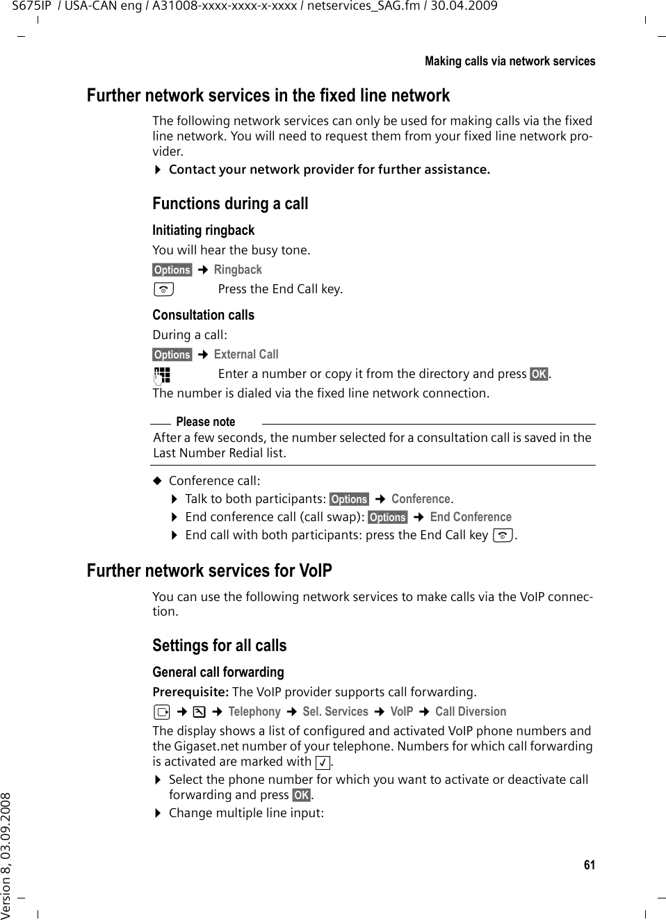 61Making calls via network servicesS675IP  / USA-CAN eng / A31008-xxxx-xxxx-x-xxxx / netservices_SAG.fm / 30.04.2009Version 8, 03.09.2008Further network services in the fixed line networkThe following network services can only be used for making calls via the fixed line network. You will need to request them from your fixed line network pro-vider. ¤Contact your network provider for further assistance. Functions during a callInitiating ringback You will hear the busy tone.§Options§ ¢RingbackaPress the End Call key.Consultation callsDuring a call: §Options§ ¢External Call~Enter a number or copy it from the directory and press §OK§.The number is dialed via the fixed line network connection.uConference call:¤Talk to both participants: §Options§ ¢Conference.¤End conference call (call swap): §Options§ ¢End Conference¤End call with both participants: press the End Call key a.Further network services for VoIPYou can use the following network services to make calls via the VoIP connec-tion. Settings for all callsGeneral call forwarding  Prerequisite: The VoIP provider supports call forwarding.v ¢Ð ¢Telephony ¢Sel. Services ¢VoIP ¢Call DiversionThe display shows a list of configured and activated VoIP phone numbers and the Gigaset.net number of your telephone. Numbers for which call forwarding is activated are marked with  . ¤Select the phone number for which you want to activate or deactivate call forwarding and press §OK§. ¤Change multiple line input: Please noteAfter a few seconds, the number selected for a consultation call is saved in the Last Number Redial list. ‰