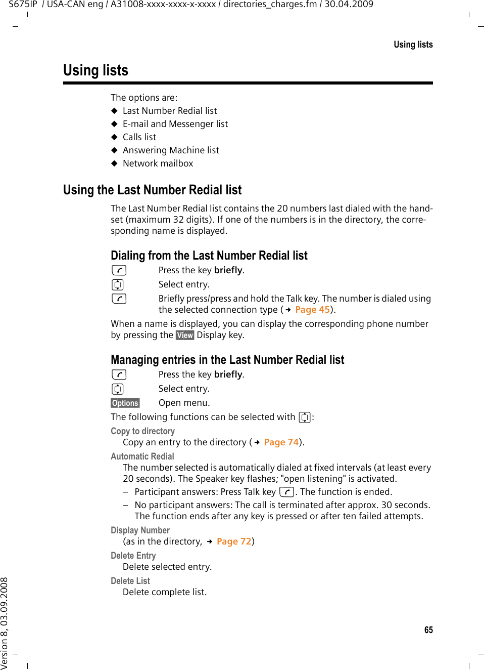 65Using listsS675IP  / USA-CAN eng / A31008-xxxx-xxxx-x-xxxx / directories_charges.fm / 30.04.2009Version 8, 03.09.2008Using listsThe options are: uLast Number Redial list uE-mail and Messenger listuCalls list uAnswering Machine list uNetwork mailboxUsing the Last Number Redial listThe Last Number Redial list contains the 20 numbers last dialed with the hand-set (maximum 32 digits). If one of the numbers is in the directory, the corre-sponding name is displayed. Dialing from the Last Number Redial listcPress the key briefly. qSelect entry. cBriefly press/press and hold the Talk key. The number is dialed using the selected connection type (£Page 45).When a name is displayed, you can display the corresponding phone number by pressing the §View§ Display key.Managing entries in the Last Number Redial listcPress the key briefly. qSelect entry.§Options§ Open menu.The following functions can be selected with q: Copy to directory Copy an entry to the directory (£Page 74).Automatic Redial The number selected is automatically dialed at fixed intervals (at least every 20 seconds). The Speaker key flashes; &quot;open listening&quot; is activated.– Participant answers: Press Talk key c. The function is ended.– No participant answers: The call is terminated after approx. 30 seconds. The function ends after any key is pressed or after ten failed attempts.Display Number (as in the directory, £Page 72) Delete Entry Delete selected entry. Delete List Delete complete list.