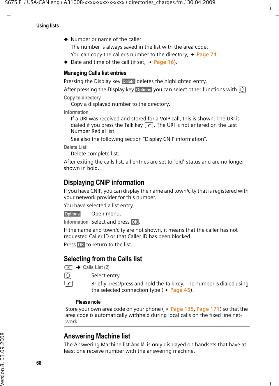 68Using listsS675IP  / USA-CAN eng / A31008-xxxx-xxxx-x-xxxx / directories_charges.fm / 30.04.2009Version 8, 03.09.2008uNumber or name of the caller The number is always saved in the list with the area code.You can copy the caller&apos;s number to the directory, £Page 74. uDate and time of the call (if set, £Page 16).Managing Calls list entries Pressing the Display key §Delete§ deletes the highlighted entry. After pressing the Display key §Options§ you can select other functions with q:Copy to directory Copy a displayed number to the directory.InformationIf a URI was received and stored for a VoIP call, this is shown. The URI is dialed if you press the Talk key c. The URI is not entered on the Last Number Redial list. See also the following section &quot;Display CNIP information&quot;.Delete List Delete complete list.After exiting the calls list, all entries are set to &quot;old&quot; status and are no longer shown in bold.Displaying CNIP informationIf you have CNIP, you can display the name and town/city that is registered with your network provider for this number.You have selected a list entry.§Options§ Open menu. Information Select and press §OK§.If the name and town/city are not shown, it means that the caller has not requested Caller ID or that Caller ID has been blocked. Press §OK§ to return to the list.Selecting from the Calls listf ¢Calls List (2) qSelect entry.cBriefly press/press and hold the Talk key. The number is dialed using the selected connection type (£Page 45).Answering Machine listThe Answering Machine list Ans M. is only displayed on handsets that have at least one receive number with the answering machine. Please noteStore your own area code on your phone (£Page 135, Page 171) so that the area code is automatically withheld during local calls on the fixed line net-work. 