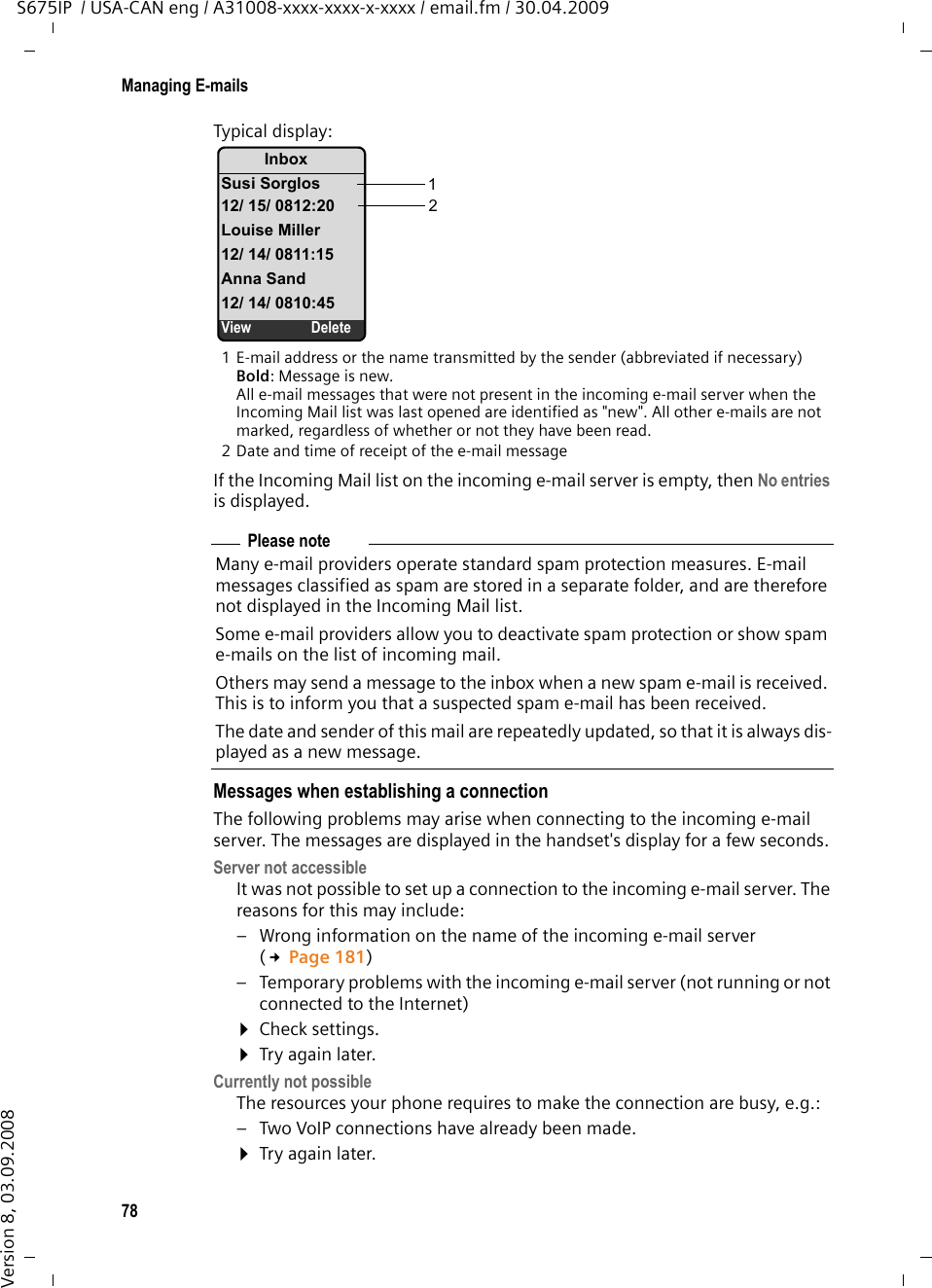 78Managing E-mailsS675IP  / USA-CAN eng / A31008-xxxx-xxxx-x-xxxx / email.fm / 30.04.2009Version 8, 03.09.2008Typical display:1 E-mail address or the name transmitted by the sender (abbreviated if necessary)Bold: Message is new.All e-mail messages that were not present in the incoming e-mail server when the Incoming Mail list was last opened are identified as &quot;new&quot;. All other e-mails are not marked, regardless of whether or not they have been read. 2 Date and time of receipt of the e-mail messageIf the Incoming Mail list on the incoming e-mail server is empty, then No entries is displayed.Messages when establishing a connectionThe following problems may arise when connecting to the incoming e-mail server. The messages are displayed in the handset&apos;s display for a few seconds. Server not accessibleIt was not possible to set up a connection to the incoming e-mail server. The reasons for this may include: – Wrong information on the name of the incoming e-mail server (£Page 181) – Temporary problems with the incoming e-mail server (not running or not connected to the Internet)¤Check settings. ¤Try again later. Currently not possibleThe resources your phone requires to make the connection are busy, e.g.:– Two VoIP connections have already been made.¤Try again later. InboxSusi Sorglos12/ 15/ 0812:20Louise Miller12/ 14/ 0811:15Anna Sand12/ 14/ 0810:45View Delete12Please noteMany e-mail providers operate standard spam protection measures. E-mail messages classified as spam are stored in a separate folder, and are therefore not displayed in the Incoming Mail list. Some e-mail providers allow you to deactivate spam protection or show spam e-mails on the list of incoming mail.Others may send a message to the inbox when a new spam e-mail is received. This is to inform you that a suspected spam e-mail has been received.The date and sender of this mail are repeatedly updated, so that it is always dis-played as a new message. 