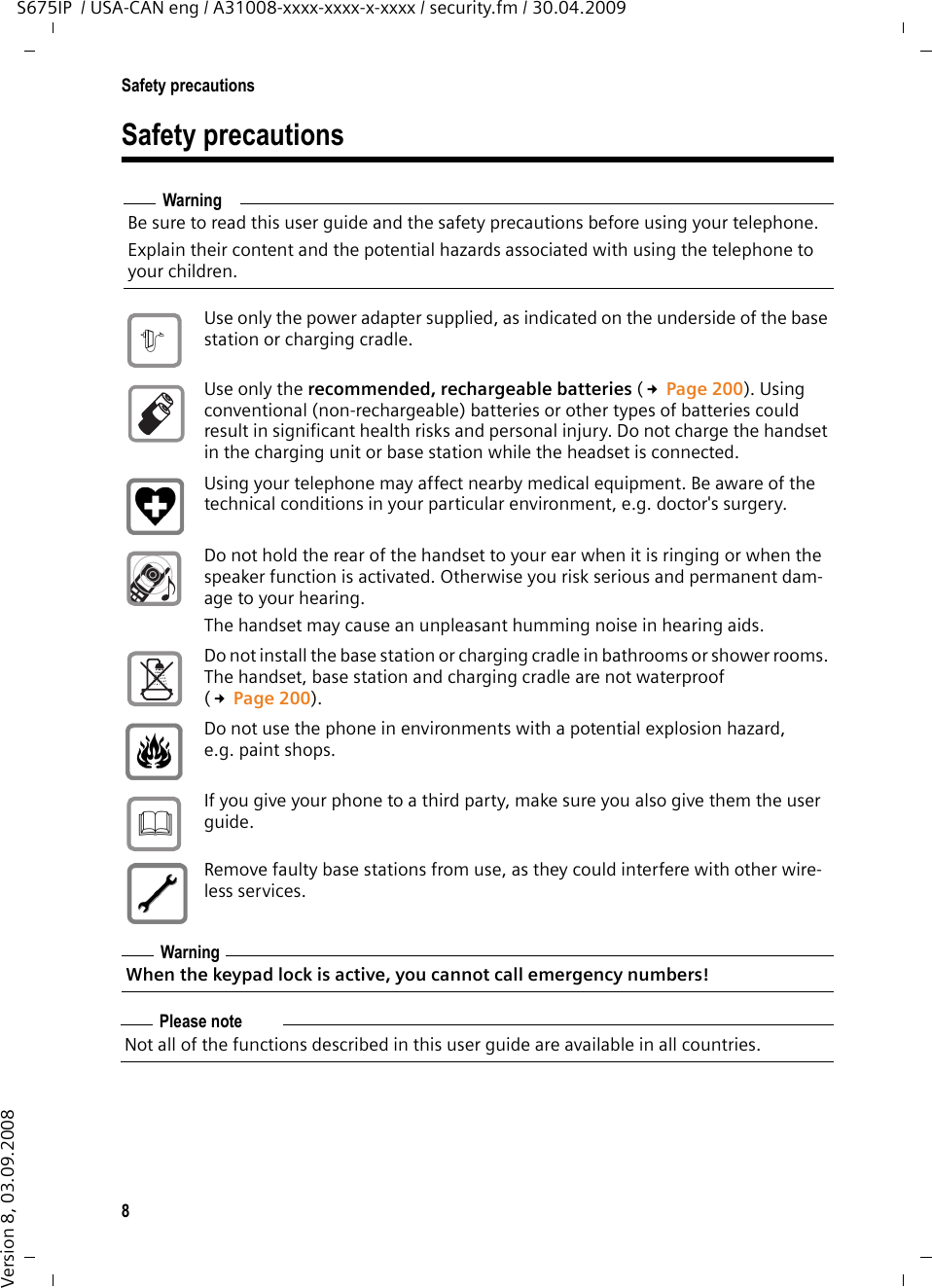 8Safety precautionsS675IP  / USA-CAN eng / A31008-xxxx-xxxx-x-xxxx / security.fm / 30.04.2009Version 8, 03.09.2008Safety precautionsWarningBe sure to read this user guide and the safety precautions before using your telephone. Explain their content and the potential hazards associated with using the telephone to your children.Use only the power adapter supplied, as indicated on the underside of the base station or charging cradle.Use only the recommended, rechargeable batteries (£Page 200). Using conventional (non-rechargeable) batteries or other types of batteries could result in significant health risks and personal injury. Do not charge the handset in the charging unit or base station while the headset is connected.Using your telephone may affect nearby medical equipment. Be aware of the technical conditions in your particular environment, e.g. doctor&apos;s surgery.Do not hold the rear of the handset to your ear when it is ringing or when the speaker function is activated. Otherwise you risk serious and permanent dam-age to your hearing.The handset may cause an unpleasant humming noise in hearing aids.Do not install the base station or charging cradle in bathrooms or shower rooms. The handset, base station and charging cradle are not waterproof (£Page 200).Do not use the phone in environments with a potential explosion hazard, e.g. paint shops.If you give your phone to a third party, make sure you also give them the user guide.Remove faulty base stations from use, as they could interfere with other wire-less services.WarningWhen the keypad lock is active, you cannot call emergency numbers! Please noteNot all of the functions described in this user guide are available in all countries.$ƒ