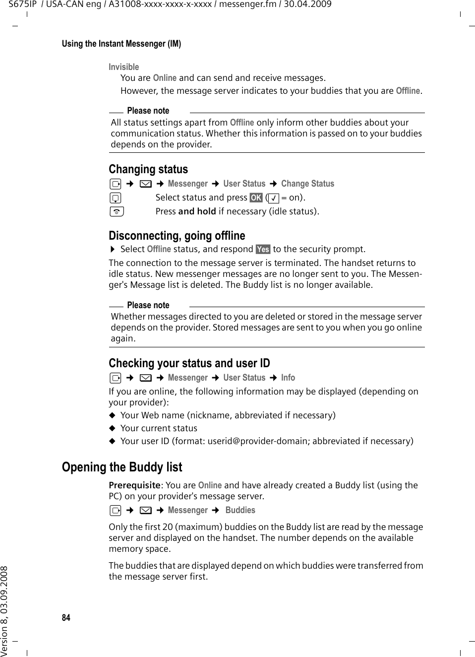 84Using the Instant Messenger (IM)S675IP  / USA-CAN eng / A31008-xxxx-xxxx-x-xxxx / messenger.fm / 30.04.2009Version 8, 03.09.2008InvisibleYou are Online and can send and receive messages. However, the message server indicates to your buddies that you are Offline. Changing status v ¢ î ¢Messenger ¢User Status ¢Change Statuss  Select status and press §OK§ (=on).a Press and hold if necessary (idle status). Disconnecting, going offline¤Select Offline status, and respond §Yes§ to the security prompt.The connection to the message server is terminated. The handset returns to idle status. New messenger messages are no longer sent to you. The Messen-ger&apos;s Message list is deleted. The Buddy list is no longer available. Checking your status and user IDv ¢ î ¢Messenger ¢User Status ¢InfoIf you are online, the following information may be displayed (depending on your provider): uYour Web name (nickname, abbreviated if necessary)uYour current status uYour user ID (format: userid@provider-domain; abbreviated if necessary)Opening the Buddy list Prerequisite: You are Online and have already created a Buddy list (using the PC) on your provider&apos;s message server. v ¢ î ¢Messenger ¢ BuddiesOnly the first 20 (maximum) buddies on the Buddy list are read by the message server and displayed on the handset. The number depends on the available memory space.The buddies that are displayed depend on which buddies were transferred from the message server first.Please noteAll status settings apart from Offline only inform other buddies about your communication status. Whether this information is passed on to your buddies depends on the provider. Please noteWhether messages directed to you are deleted or stored in the message server depends on the provider. Stored messages are sent to you when you go online again. ‰