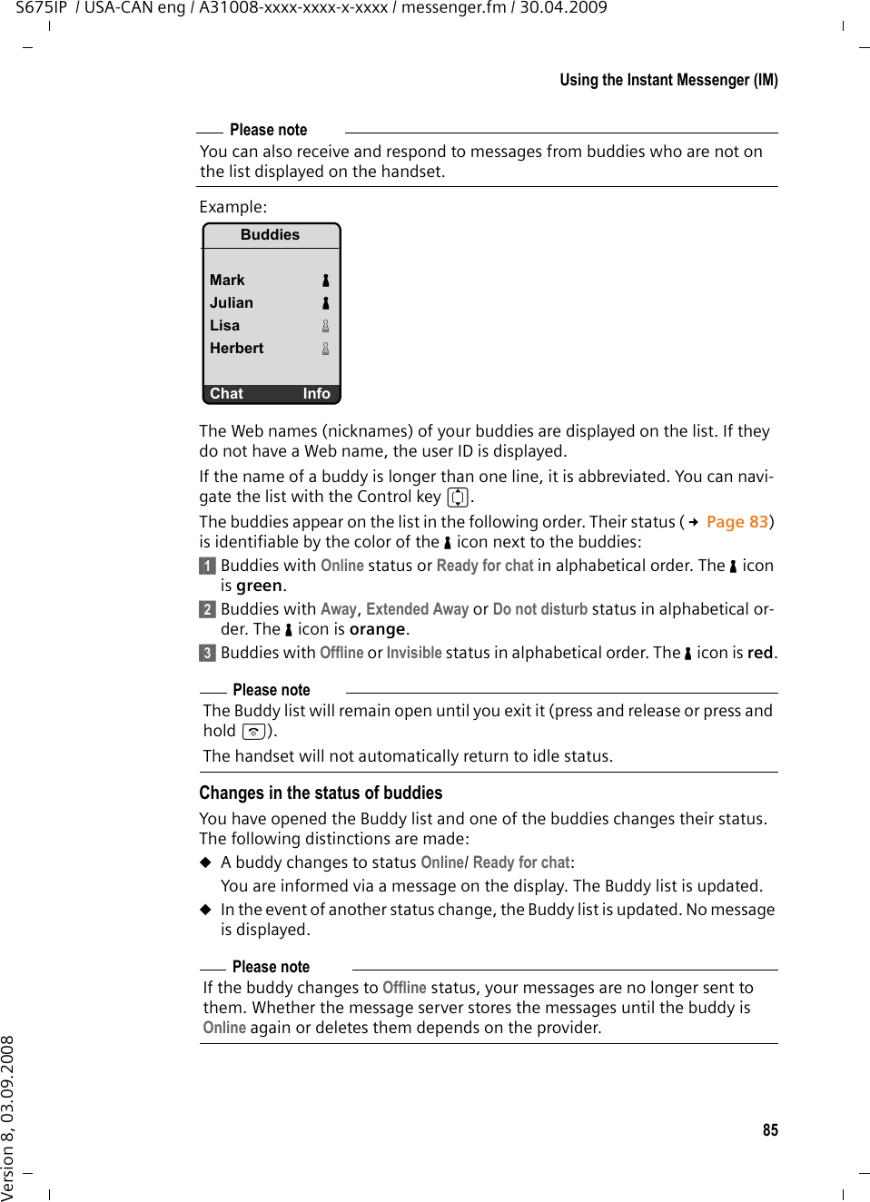 85Using the Instant Messenger (IM)S675IP  / USA-CAN eng / A31008-xxxx-xxxx-x-xxxx / messenger.fm / 30.04.2009Version 8, 03.09.2008Example:The Web names (nicknames) of your buddies are displayed on the list. If they do not have a Web name, the user ID is displayed.If the name of a buddy is longer than one line, it is abbreviated. You can navi-gate the list with the Control key q. The buddies appear on the list in the following order. Their status (£Page 83) is identifiable by the color of the % icon next to the buddies: §§1§§ Buddies with Online status or Ready for chat in alphabetical order. The % icon is green.§§2§§ Buddies with Away, Extended Away or Do not disturb status in alphabetical or-der. The % icon is orange. §§3§§ Buddies with Offline or Invisible status in alphabetical order. The % icon is red.Changes in the status of buddiesYou have opened the Buddy list and one of the buddies changes their status. The following distinctions are made:uA buddy changes to status Online/ Ready for chat: You are informed via a message on the display. The Buddy list is updated. uIn the event of another status change, the Buddy list is updated. No message is displayed. Please noteYou can also receive and respond to messages from buddies who are not on the list displayed on the handset. Please noteThe Buddy list will remain open until you exit it (press and release or press and hold a). The handset will not automatically return to idle status.Please noteIf the buddy changes to Offline status, your messages are no longer sent to them. Whether the message server stores the messages until the buddy is Online again or deletes them depends on the provider. BuddiesMark %Julian %Lisa &amp;Herbert &amp;Chat Info
