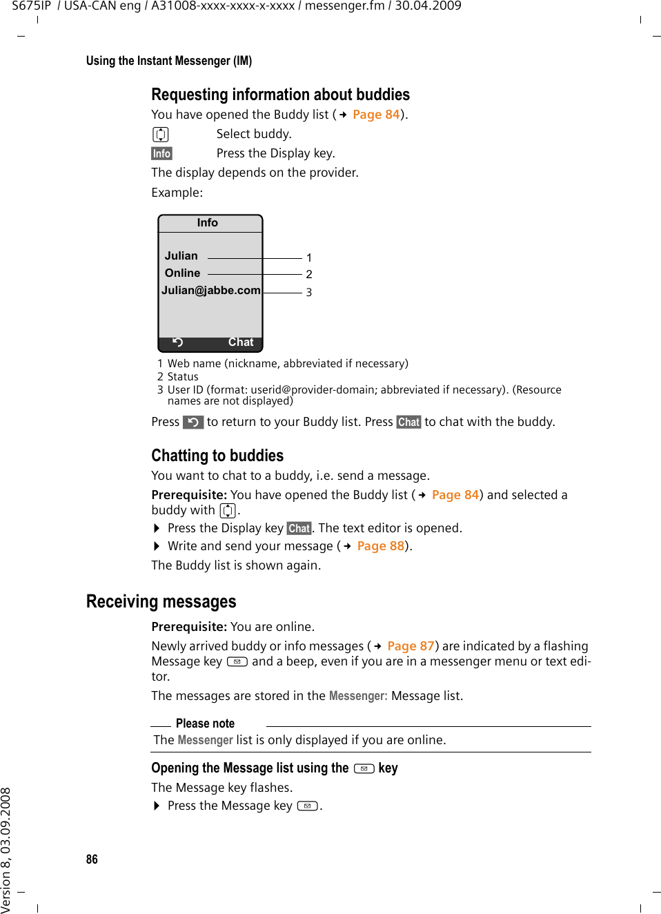 86Using the Instant Messenger (IM)S675IP  / USA-CAN eng / A31008-xxxx-xxxx-x-xxxx / messenger.fm / 30.04.2009Version 8, 03.09.2008Requesting information about buddiesYou have opened the Buddy list (£Page 84).q Select buddy.§Info§  Press the Display key.The display depends on the provider.Example:1 Web name (nickname, abbreviated if necessary) 2Status 3 User ID (format: userid@provider-domain; abbreviated if necessary). (Resource names are not displayed) Press ” to return to your Buddy list. Press §Chat§ to chat with the buddy. Chatting to buddiesYou want to chat to a buddy, i.e. send a message. Prerequisite: You have opened the Buddy list (£Page 84) and selected a buddy with q. ¤Press the Display key §Chat§. The text editor is opened.¤Write and send your message (£Page 88). The Buddy list is shown again. Receiving messages Prerequisite: You are online. Newly arrived buddy or info messages (£Page 87) are indicated by a flashing Message key f and a beep, even if you are in a messenger menu or text edi-tor.The messages are stored in the Messenger: Message list.Opening the Message list using the f keyThe Message key flashes. ¤Press the Message key f. InfoJulianOnlineJulian@jabbe.comÝChat123Please noteThe Messenger list is only displayed if you are online. 