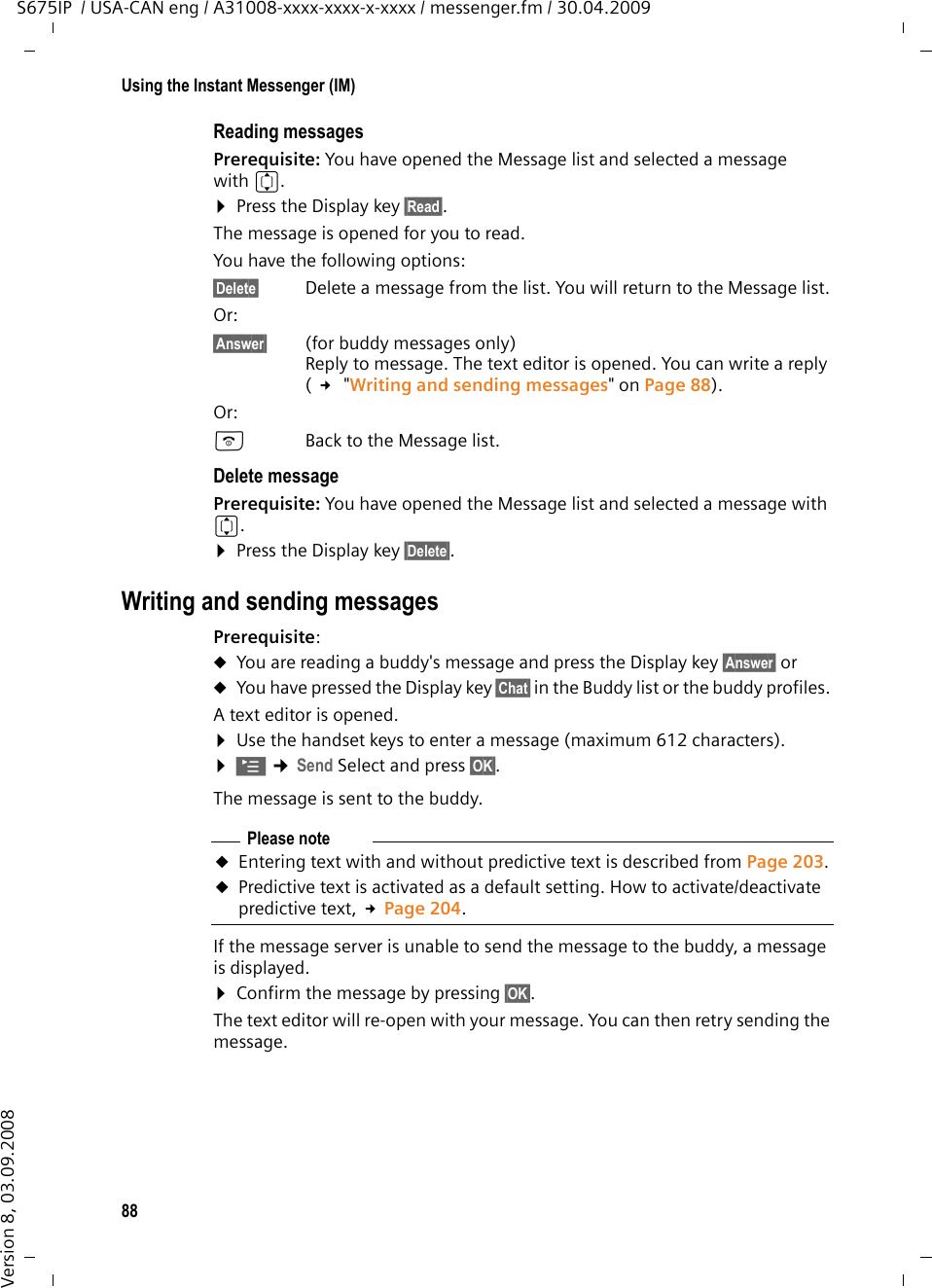 88Using the Instant Messenger (IM)S675IP  / USA-CAN eng / A31008-xxxx-xxxx-x-xxxx / messenger.fm / 30.04.2009Version 8, 03.09.2008Reading messagesPrerequisite: You have opened the Message list and selected a message with q.¤Press the Display key §Read§. The message is opened for you to read. You have the following options: §Delete§ Delete a message from the list. You will return to the Message list.Or:§Answer§ (for buddy messages only) Reply to message. The text editor is opened. You can write a reply ( £ &quot;Writing and sending messages&quot; on Page 88).Or:a  Back to the Message list.Delete messagePrerequisite: You have opened the Message list and selected a message with q.¤Press the Display key §Delete§.Writing and sending messagesPrerequisite: uYou are reading a buddy&apos;s message and press the Display key §Answer§ oruYou have pressed the Display key §Chat§ in the Buddy list or the buddy profiles. A text editor is opened. ¤Use the handset keys to enter a message (maximum 612 characters).¤© ¢Send Select and press §OK§. The message is sent to the buddy. If the message server is unable to send the message to the buddy, a message is displayed. ¤Confirm the message by pressing §OK§.The text editor will re-open with your message. You can then retry sending the message.Please noteuEntering text with and without predictive text is described from Page 203.uPredictive text is activated as a default setting. How to activate/deactivate predictive text, £Page 204.