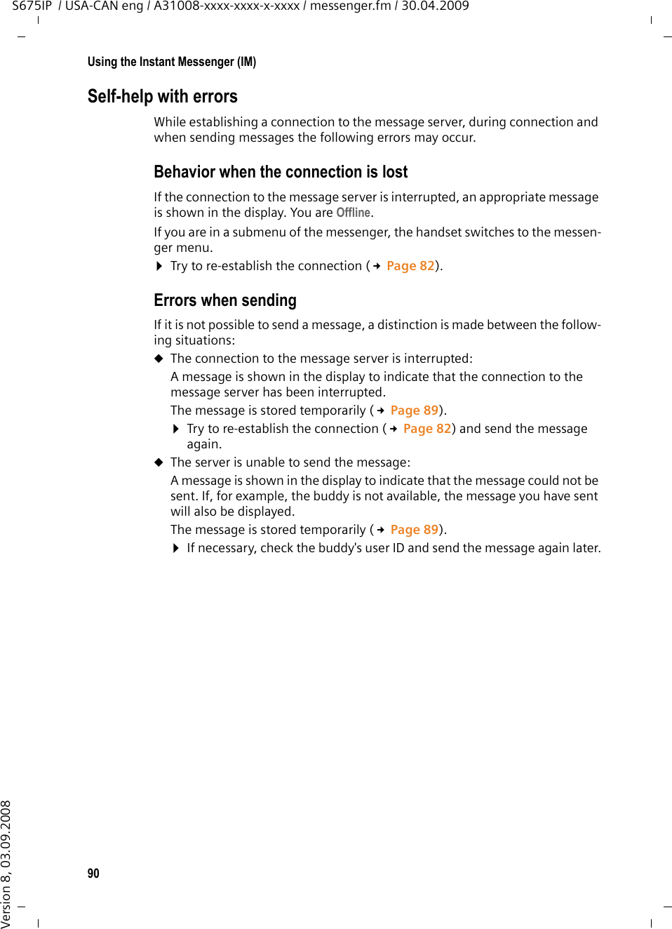 90Using the Instant Messenger (IM)S675IP  / USA-CAN eng / A31008-xxxx-xxxx-x-xxxx / messenger.fm / 30.04.2009Version 8, 03.09.2008Self-help with errors While establishing a connection to the message server, during connection and when sending messages the following errors may occur.Behavior when the connection is lost If the connection to the message server is interrupted, an appropriate message is shown in the display. You are Offline. If you are in a submenu of the messenger, the handset switches to the messen-ger menu. ¤Try to re-establish the connection (£Page 82). Errors when sending If it is not possible to send a message, a distinction is made between the follow-ing situations: uThe connection to the message server is interrupted: A message is shown in the display to indicate that the connection to the message server has been interrupted.The message is stored temporarily (£Page 89). ¤Try to re-establish the connection (£Page 82) and send the message again. uThe server is unable to send the message: A message is shown in the display to indicate that the message could not be sent. If, for example, the buddy is not available, the message you have sent will also be displayed.The message is stored temporarily (£Page 89). ¤If necessary, check the buddy&apos;s user ID and send the message again later.
